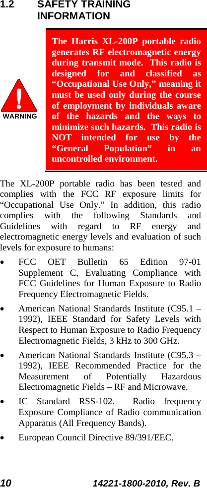10 14221-1800-2010, Rev. B 1.2 SAFETY TRAINING INFORMATION  The Harris XL-200P portable radio generates RF electromagnetic energy during transmit mode.  This radio is designed for and classified as “Occupational Use Only,” meaning it must be used only during the course of employment by individuals aware of the hazards and the ways to minimize such hazards.  This radio is NOT intended for use by the “General Population” in an uncontrolled environment. The  XL-200P portable radio has been tested and complies with the FCC RF exposure limits for “Occupational Use Only.”  In addition, this radio complies with the following Standards and Guidelines with regard to RF energy and electromagnetic energy levels and evaluation of such levels for exposure to humans: • FCC OET Bulletin 65 Edition 97-01 Supplement C, Evaluating Compliance with FCC Guidelines for Human Exposure to Radio Frequency Electromagnetic Fields. • American National Standards Institute (C95.1 – 1992), IEEE Standard for Safety Levels with Respect to Human Exposure to Radio Frequency Electromagnetic Fields, 3 kHz to 300 GHz. • American National Standards Institute (C95.3 – 1992), IEEE Recommended Practice for the Measurement of Potentially Hazardous Electromagnetic Fields – RF and Microwave. • IC Standard RSS-102.  Radio frequency Exposure Compliance of Radio communication Apparatus (All Frequency Bands). • European Council Directive 89/391/EEC. WARNING