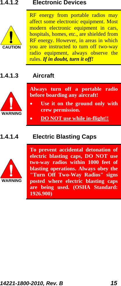 14221-1800-2010, Rev. B 15 1.4.1.2 Electronic Devices  RF energy from portable radios may affect some electronic equipment. Most modern electronic equipment in cars, hospitals, homes, etc., are shielded from RF energy. However, in areas in which you are instructed to turn off two-way radio equipment, always observe the rules. If in doubt, turn it off! 1.4.1.3 Aircraft  Always turn off a portable radio before boarding any aircraft! • Use it on the ground only with crew permission. • DO NOT use while in-flight!! 1.4.1.4 Electric Blasting Caps   To prevent accidental detonation of electric blasting caps, DO NOT use two-way radios within 1000 feet of blasting operations. Always obey the &quot;Turn Off Two-Way Radios&quot; signs posted where electric blasting caps are being used. (OSHA Standard: 1926.900) CAUTIONWARNINGWARNING