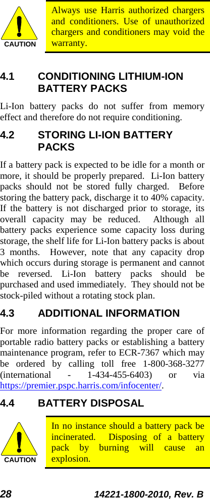 28 14221-1800-2010, Rev. B  Always use Harris authorized chargers and conditioners. Use of unauthorized chargers and conditioners may void the warranty.  4.1 CONDITIONING LITHIUM-ION BATTERY PACKS Li-Ion  battery packs do not suffer from memory effect and therefore do not require conditioning.   4.2 STORING LI-ION BATTERY PACKS If a battery pack is expected to be idle for a month or more, it should be properly prepared.  Li-Ion battery packs should not be stored fully charged.  Before storing the battery pack, discharge it to 40% capacity.  If the battery is not discharged prior to storage, its overall capacity may be reduced.  Although all battery packs experience some capacity loss during storage, the shelf life for Li-Ion battery packs is about 3 months.  However, note that any capacity drop which occurs during storage is permanent and cannot be reversed. Li-Ion  battery packs should be purchased and used immediately.  They should not be stock-piled without a rotating stock plan.  4.3 ADDITIONAL INFORMATION For more information regarding the proper care of portable radio battery packs or establishing a battery maintenance program, refer to ECR-7367 which may be ordered by calling toll free 1-800-368-3277 (international  -  1-434-455-6403)  or via https://premier.pspc.harris.com/infocenter/. 4.4 BATTERY DISPOSAL  In no instance should a battery pack be incinerated.  Disposing of a battery pack by burning will cause an explosion.  CAUTIONCAUTION