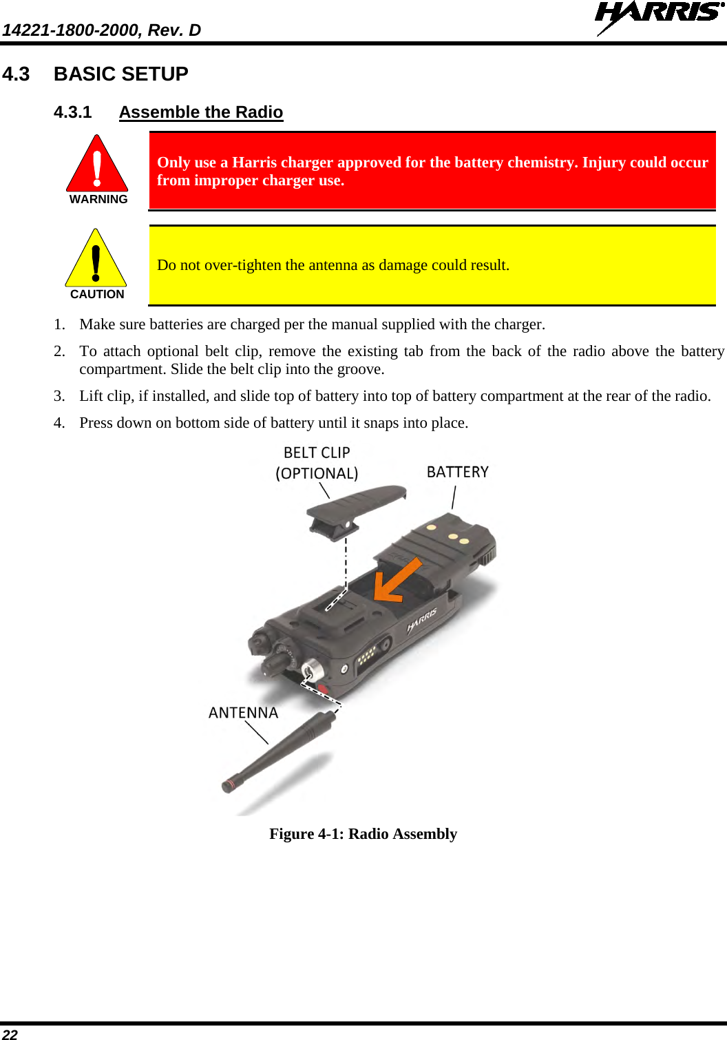 14221-1800-2000, Rev. D   22 4.3 BASIC SETUP 4.3.1 Assemble the Radio  Only use a Harris charger approved for the battery chemistry. Injury could occur from improper charger use.    Do not over-tighten the antenna as damage could result. 1. Make sure batteries are charged per the manual supplied with the charger. 2. To attach optional belt clip, remove the existing tab from the back of the radio above the battery compartment. Slide the belt clip into the groove. 3. Lift clip, if installed, and slide top of battery into top of battery compartment at the rear of the radio. 4. Press down on bottom side of battery until it snaps into place.   Figure 4-1: Radio Assembly WARNINGCAUTION
