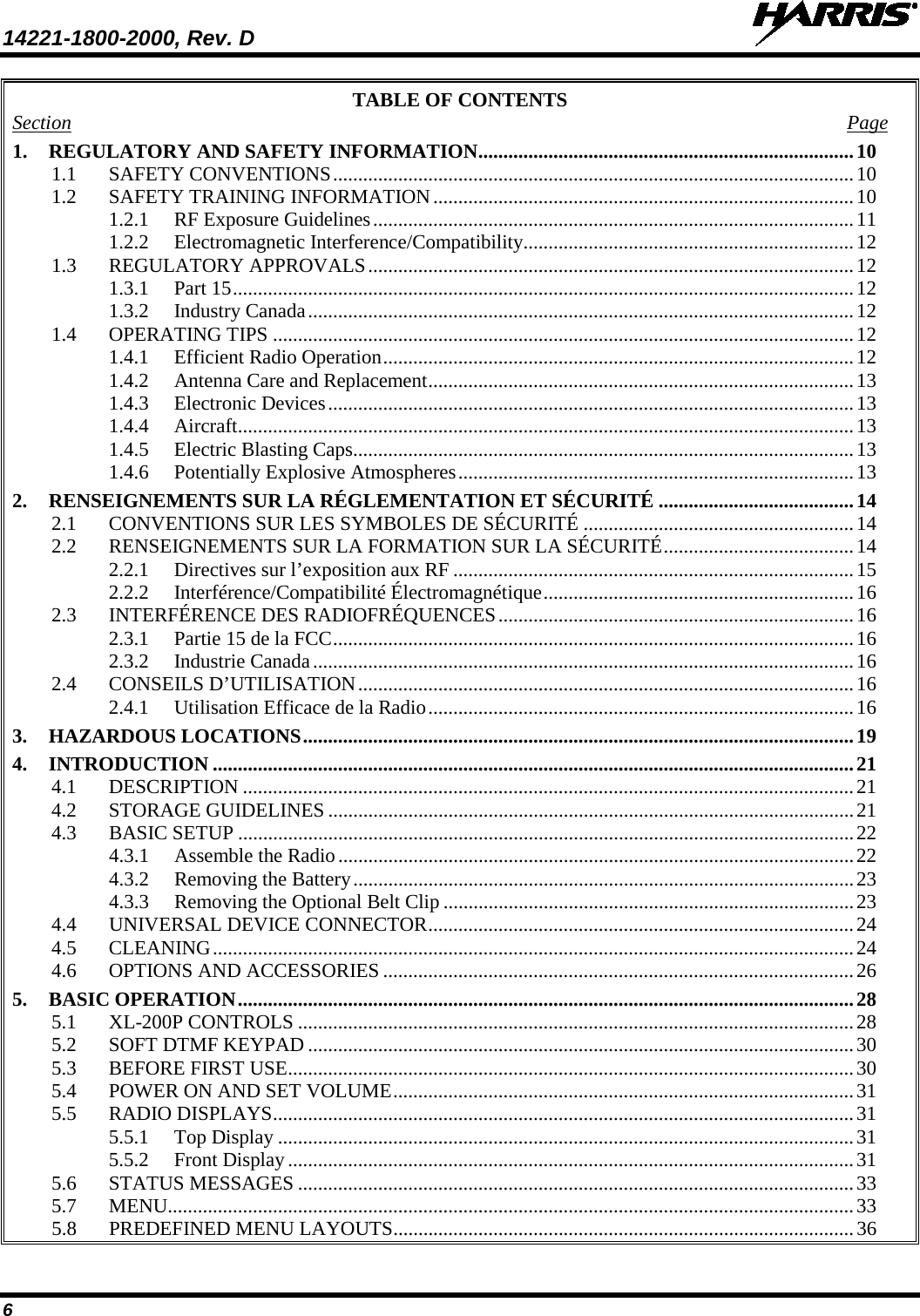 14221-1800-2000, Rev. D   6 TABLE OF CONTENTS Section  Page 1. REGULATORY AND SAFETY INFORMATION ........................................................................... 10 1.1 SAFETY CONVENTIONS ........................................................................................................ 10 1.2 SAFETY TRAINING INFORMATION .................................................................................... 10 1.2.1 RF Exposure Guidelines ................................................................................................ 11 1.2.2 Electromagnetic Interference/Compatibility .................................................................. 12 1.3 REGULATORY APPROVALS ................................................................................................. 12 1.3.1 Part 15 ............................................................................................................................ 12 1.3.2 Industry Canada ............................................................................................................. 12 1.4 OPERATING TIPS .................................................................................................................... 12 1.4.1 Efficient Radio Operation .............................................................................................. 12 1.4.2 Antenna Care and Replacement ..................................................................................... 13 1.4.3 Electronic Devices ......................................................................................................... 13 1.4.4 Aircraft ........................................................................................................................... 13 1.4.5 Electric Blasting Caps .................................................................................................... 13 1.4.6 Potentially Explosive Atmospheres ............................................................................... 13 2. RENSEIGNEMENTS SUR LA RÉGLEMENTATION ET SÉCURITÉ ....................................... 14 2.1 CONVENTIONS SUR LES SYMBOLES DE SÉCURITÉ ...................................................... 14 2.2 RENSEIGNEMENTS SUR LA FORMATION SUR LA SÉCURITÉ ...................................... 14 2.2.1 Directives sur l’exposition aux RF ................................................................................ 15 2.2.2 Interférence/Compatibilité Électromagnétique .............................................................. 16 2.3 INTERFÉRENCE DES RADIOFRÉQUENCES ....................................................................... 16 2.3.1 Partie 15 de la FCC ........................................................................................................ 16 2.3.2 Industrie Canada ............................................................................................................ 16 2.4 CONSEILS D’UTILISATION ................................................................................................... 16 2.4.1 Utilisation Efficace de la Radio ..................................................................................... 16 3. HAZARDOUS LOCATIONS .............................................................................................................. 19 4. INTRODUCTION ................................................................................................................................ 21 4.1 DESCRIPTION .......................................................................................................................... 21 4.2 STORAGE GUIDELINES ......................................................................................................... 21 4.3 BASIC SETUP ........................................................................................................................... 22 4.3.1 Assemble the Radio ....................................................................................................... 22 4.3.2 Removing the Battery .................................................................................................... 23 4.3.3 Removing the Optional Belt Clip .................................................................................. 23 4.4 UNIVERSAL DEVICE CONNECTOR ..................................................................................... 24 4.5 CLEANING ................................................................................................................................ 24 4.6 OPTIONS AND ACCESSORIES .............................................................................................. 26 5. BASIC OPERATION ........................................................................................................................... 28 5.1 XL-200P CONTROLS ............................................................................................................... 28 5.2 SOFT DTMF KEYPAD ............................................................................................................. 30 5.3 BEFORE FIRST USE ................................................................................................................. 30 5.4 POWER ON AND SET VOLUME ............................................................................................ 31 5.5 RADIO DISPLAYS .................................................................................................................... 31 5.5.1 Top Display ................................................................................................................... 31 5.5.2 Front Display ................................................................................................................. 31 5.6 STATUS MESSAGES ............................................................................................................... 33 5.7 MENU......................................................................................................................................... 33 5.8 PREDEFINED MENU LAYOUTS ............................................................................................ 36 