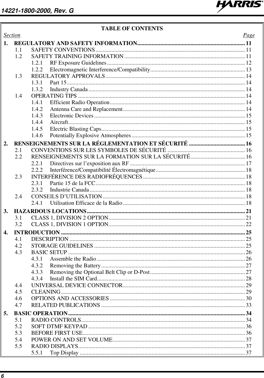 14221-1800-2000, Rev. G   6 TABLE OF CONTENTS Section  Page 1. REGULATORY AND SAFETY INFORMATION ........................................................................... 11 1.1 SAFETY CONVENTIONS ........................................................................................................ 11 1.2 SAFETY TRAINING INFORMATION .................................................................................... 11 1.2.1 RF Exposure Guidelines ................................................................................................ 12 1.2.2 Electromagnetic Interference/Compatibility .................................................................. 13 1.3 REGULATORY APPROVALS ................................................................................................. 14 1.3.1 Part 15 ............................................................................................................................ 14 1.3.2 Industry Canada ............................................................................................................. 14 1.4 OPERATING TIPS .................................................................................................................... 14 1.4.1 Efficient Radio Operation .............................................................................................. 14 1.4.2 Antenna Care and Replacement ..................................................................................... 14 1.4.3 Electronic Devices ......................................................................................................... 15 1.4.4 Aircraft ........................................................................................................................... 15 1.4.5 Electric Blasting Caps .................................................................................................... 15 1.4.6 Potentially Explosive Atmospheres ............................................................................... 15 2. RENSEIGNEMENTS SUR LA RÉGLEMENTATION ET SÉCURITÉ ....................................... 16 2.1 CONVENTIONS SUR LES SYMBOLES DE SÉCURITÉ ...................................................... 16 2.2 RENSEIGNEMENTS SUR LA FORMATION SUR LA SÉCURITÉ ...................................... 16 2.2.1 Directives sur l’exposition aux RF ................................................................................ 17 2.2.2 Interférence/Compatibilité Électromagnétique .............................................................. 18 2.3 INTERFÉRENCE DES RADIOFRÉQUENCES ....................................................................... 18 2.3.1 Partie 15 de la FCC ........................................................................................................ 18 2.3.2 Industrie Canada ............................................................................................................ 18 2.4 CONSEILS D’UTILISATION ................................................................................................... 18 2.4.1 Utilisation Efficace de la Radio ..................................................................................... 18 3. HAZARDOUS LOCATIONS .............................................................................................................. 21 3.1 CLASS 1, DIVISION 2 OPTION ............................................................................................... 21 3.2 CLASS 1, DIVISION 1 OPTION ............................................................................................... 22 4. INTRODUCTION ................................................................................................................................ 25 4.1 DESCRIPTION .......................................................................................................................... 25 4.2 STORAGE GUIDELINES ......................................................................................................... 25 4.3 BASIC SETUP ........................................................................................................................... 26 4.3.1 Assemble the Radio ....................................................................................................... 26 4.3.2 Removing the Battery .................................................................................................... 27 4.3.3 Removing the Optional Belt Clip or D-Post .................................................................. 27 4.3.4 Install the SIM Card ....................................................................................................... 28 4.4 UNIVERSAL DEVICE CONNECTOR ..................................................................................... 29 4.5 CLEANING ................................................................................................................................ 29 4.6 OPTIONS AND ACCESSORIES .............................................................................................. 30 4.7 RELATED PUBLICATIONS .................................................................................................... 33 5. BASIC OPERATION ........................................................................................................................... 34 5.1 RADIO CONTROLS .................................................................................................................. 34 5.2 SOFT DTMF KEYPAD ............................................................................................................. 36 5.3 BEFORE FIRST USE ................................................................................................................. 36 5.4 POWER ON AND SET VOLUME ............................................................................................ 37 5.5 RADIO DISPLAYS .................................................................................................................... 37 5.5.1 Top Display ................................................................................................................... 37 