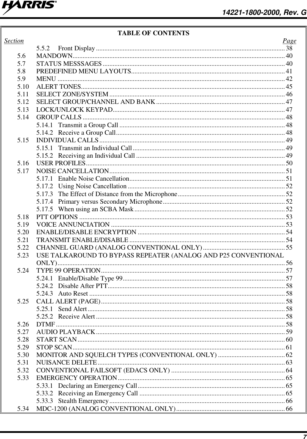   14221-1800-2000, Rev. G 7 TABLE OF CONTENTS Section  Page 5.5.2 Front Display ................................................................................................................. 38 5.6 MANDOWN............................................................................................................................... 40 5.7 STATUS MESSSAGES ............................................................................................................. 40 5.8 PREDEFINED MENU LAYOUTS............................................................................................ 41 5.9 MENU ........................................................................................................................................ 42 5.10 ALERT TONES.......................................................................................................................... 45 5.11 SELECT ZONE/SYSTEM ......................................................................................................... 46 5.12 SELECT GROUP/CHANNEL AND BANK ............................................................................. 47 5.13 LOCK/UNLOCK KEYPAD....................................................................................................... 47 5.14 GROUP CALLS ......................................................................................................................... 48 5.14.1 Transmit a Group Call ................................................................................................... 48 5.14.2 Receive a Group Call ..................................................................................................... 48 5.15 INDIVIDUAL CALLS ............................................................................................................... 49 5.15.1 Transmit an Individual Call ........................................................................................... 49 5.15.2 Receiving an Individual Call ......................................................................................... 49 5.16 USER PROFILES ....................................................................................................................... 50 5.17 NOISE CANCELLATION ......................................................................................................... 51 5.17.1 Enable Noise Cancellation ............................................................................................. 51 5.17.2 Using Noise Cancellation .............................................................................................. 52 5.17.3 The Effect of Distance from the Microphone ................................................................ 52 5.17.4 Primary versus Secondary Microphone ......................................................................... 52 5.17.5 When using an SCBA Mask .......................................................................................... 52 5.18 PTT OPTIONS ........................................................................................................................... 53 5.19 VOICE ANNUNCIATION ........................................................................................................ 53 5.20 ENABLE/DISABLE ENCRYPTION ........................................................................................ 54 5.21 TRANSMIT ENABLE/DISABLE ............................................................................................. 54 5.22 CHANNEL GUARD (ANALOG CONVENTIONAL ONLY) ................................................. 55 5.23 USE TALKAROUND TO BYPASS REPEATER (ANALOG AND P25 CONVENTIONAL ONLY) ........................................................................................................................................ 56 5.24 TYPE 99 OPERATION .............................................................................................................. 57 5.24.1 Enable/Disable Type 99 ................................................................................................. 57 5.24.2 Disable After PTT.......................................................................................................... 58 5.24.3 Auto Reset ..................................................................................................................... 58 5.25 CALL ALERT (PAGE) .............................................................................................................. 58 5.25.1 Send Alert ...................................................................................................................... 58 5.25.2 Receive Alert ................................................................................................................. 58 5.26 DTMF ......................................................................................................................................... 58 5.27 AUDIO PLAYBACK ................................................................................................................. 59 5.28 START SCAN ............................................................................................................................ 60 5.29 STOP SCAN ............................................................................................................................... 61 5.30 MONITOR AND SQUELCH TYPES (CONVENTIONAL ONLY) ........................................ 62 5.31 NUISANCE DELETE ................................................................................................................ 63 5.32 CONVENTIONAL FAILSOFT (EDACS ONLY) .................................................................... 64 5.33 EMERGENCY OPERATION .................................................................................................... 65 5.33.1 Declaring an Emergency Call ........................................................................................ 65 5.33.2 Receiving an Emergency Call ....................................................................................... 65 5.33.3 Stealth Emergency ......................................................................................................... 66 5.34 MDC-1200 (ANALOG CONVENTIONAL ONLY) ................................................................. 66 