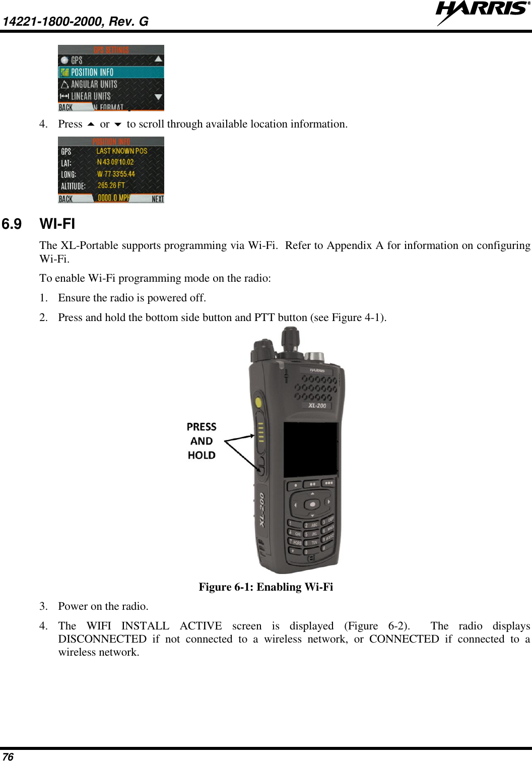 14221-1800-2000, Rev. G   76  4. Press  or  to scroll through available location information.  6.9  WI-FI  The XL-Portable supports programming via Wi-Fi.  Refer to Appendix A for information on configuring Wi-Fi. To enable Wi-Fi programming mode on the radio: 1. Ensure the radio is powered off. 2. Press and hold the bottom side button and PTT button (see Figure 4-1).  Figure 6-1: Enabling Wi-Fi 3. Power on the radio. 4. The  WIFI  INSTALL  ACTIVE  screen  is  displayed  (Figure  6-2).  The  radio  displays DISCONNECTED  if  not  connected  to  a  wireless  network,  or  CONNECTED  if  connected  to  a wireless network. 