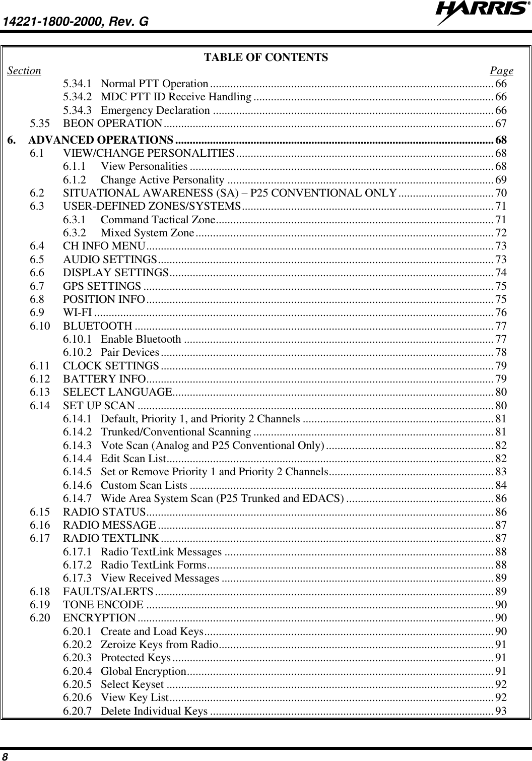 14221-1800-2000, Rev. G   8 TABLE OF CONTENTS Section  Page 5.34.1 Normal PTT Operation .................................................................................................. 66 5.34.2 MDC PTT ID Receive Handling ................................................................................... 66 5.34.3 Emergency Declaration ................................................................................................. 66 5.35 BEON OPERATION .................................................................................................................. 67 6. ADVANCED OPERATIONS .............................................................................................................. 68 6.1 VIEW/CHANGE PERSONALITIES ......................................................................................... 68 6.1.1 View Personalities ......................................................................................................... 68 6.1.2 Change Active Personality ............................................................................................ 69 6.2 SITUATIONAL AWARENESS (SA) – P25 CONVENTIONAL ONLY ................................. 70 6.3 USER-DEFINED ZONES/SYSTEMS ....................................................................................... 71 6.3.1 Command Tactical Zone ................................................................................................ 71 6.3.2 Mixed System Zone ....................................................................................................... 72 6.4 CH INFO MENU ........................................................................................................................ 73 6.5 AUDIO SETTINGS .................................................................................................................... 73 6.6 DISPLAY SETTINGS ................................................................................................................ 74 6.7 GPS SETTINGS ......................................................................................................................... 75 6.8 POSITION INFO ........................................................................................................................ 75 6.9 WI-FI .......................................................................................................................................... 76 6.10 BLUETOOTH ............................................................................................................................ 77 6.10.1 Enable Bluetooth ........................................................................................................... 77 6.10.2 Pair Devices ................................................................................................................... 78 6.11 CLOCK SETTINGS ................................................................................................................... 79 6.12 BATTERY INFO ........................................................................................................................ 79 6.13 SELECT LANGUAGE............................................................................................................... 80 6.14 SET UP SCAN ........................................................................................................................... 80 6.14.1 Default, Priority 1, and Priority 2 Channels .................................................................. 81 6.14.2 Trunked/Conventional Scanning ................................................................................... 81 6.14.3 Vote Scan (Analog and P25 Conventional Only) .......................................................... 82 6.14.4 Edit Scan List ................................................................................................................. 82 6.14.5 Set or Remove Priority 1 and Priority 2 Channels ......................................................... 83 6.14.6 Custom Scan Lists ......................................................................................................... 84 6.14.7 Wide Area System Scan (P25 Trunked and EDACS) ................................................... 86 6.15 RADIO STATUS ........................................................................................................................ 86 6.16 RADIO MESSAGE .................................................................................................................... 87 6.17 RADIO TEXTLINK ................................................................................................................... 87 6.17.1 Radio TextLink Messages ............................................................................................. 88 6.17.2 Radio TextLink Forms ................................................................................................... 88 6.17.3 View Received Messages .............................................................................................. 89 6.18 FAULTS/ALERTS ..................................................................................................................... 89 6.19 TONE ENCODE ........................................................................................................................ 90 6.20 ENCRYPTION ........................................................................................................................... 90 6.20.1 Create and Load Keys .................................................................................................... 90 6.20.2 Zeroize Keys from Radio ............................................................................................... 91 6.20.3 Protected Keys ............................................................................................................... 91 6.20.4 Global Encryption .......................................................................................................... 91 6.20.5 Select Keyset ................................................................................................................. 92 6.20.6 View Key List ................................................................................................................ 92 6.20.7 Delete Individual Keys .................................................................................................. 93 