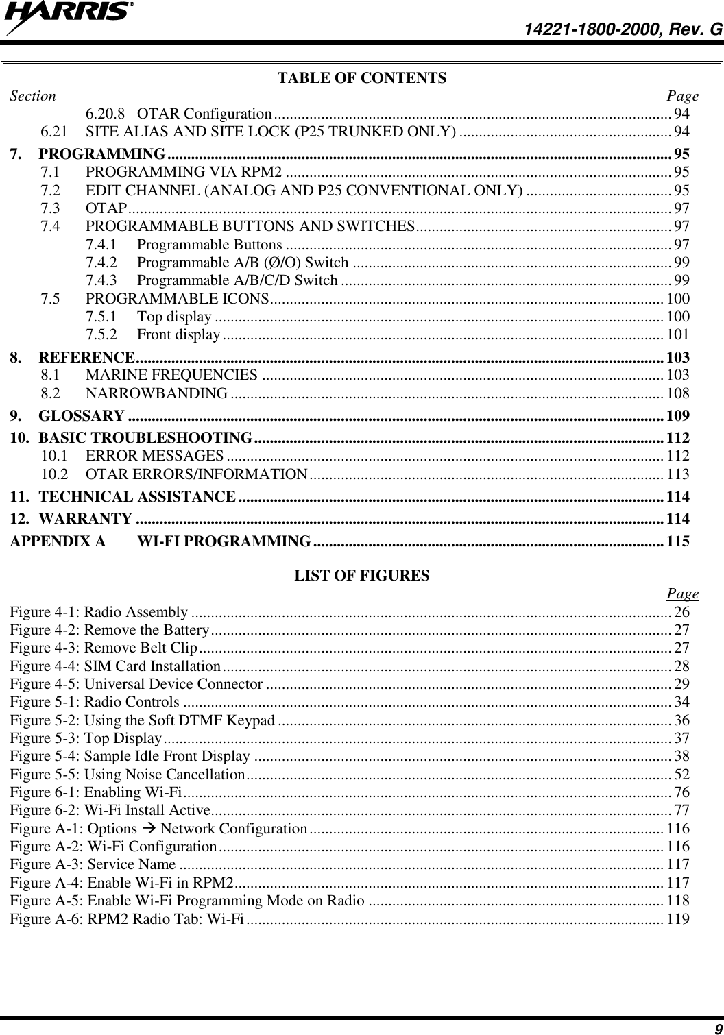   14221-1800-2000, Rev. G 9 TABLE OF CONTENTS Section  Page 6.20.8 OTAR Configuration ..................................................................................................... 94 6.21 SITE ALIAS AND SITE LOCK (P25 TRUNKED ONLY) ...................................................... 94 7. PROGRAMMING ................................................................................................................................ 95 7.1 PROGRAMMING VIA RPM2 .................................................................................................. 95 7.2 EDIT CHANNEL (ANALOG AND P25 CONVENTIONAL ONLY) ..................................... 95 7.3 OTAP .......................................................................................................................................... 97 7.4 PROGRAMMABLE BUTTONS AND SWITCHES ................................................................. 97 7.4.1 Programmable Buttons .................................................................................................. 97 7.4.2 Programmable A/B (Ø/O) Switch ................................................................................. 99 7.4.3 Programmable A/B/C/D Switch .................................................................................... 99 7.5 PROGRAMMABLE ICONS .................................................................................................... 100 7.5.1 Top display .................................................................................................................. 100 7.5.2 Front display ................................................................................................................ 101 8. REFERENCE ...................................................................................................................................... 103 8.1 MARINE FREQUENCIES ...................................................................................................... 103 8.2 NARROWBANDING .............................................................................................................. 108 9. GLOSSARY ........................................................................................................................................ 109 10. BASIC TROUBLESHOOTING ........................................................................................................ 112 10.1 ERROR MESSAGES ............................................................................................................... 112 10.2 OTAR ERRORS/INFORMATION .......................................................................................... 113 11. TECHNICAL ASSISTANCE ............................................................................................................ 114 12. WARRANTY ...................................................................................................................................... 114 APPENDIX A WI-FI PROGRAMMING ......................................................................................... 115  LIST OF FIGURES   Page Figure 4-1: Radio Assembly .......................................................................................................................... 26 Figure 4-2: Remove the Battery ..................................................................................................................... 27 Figure 4-3: Remove Belt Clip ........................................................................................................................ 27 Figure 4-4: SIM Card Installation .................................................................................................................. 28 Figure 4-5: Universal Device Connector ....................................................................................................... 29 Figure 5-1: Radio Controls ............................................................................................................................ 34 Figure 5-2: Using the Soft DTMF Keypad .................................................................................................... 36 Figure 5-3: Top Display ................................................................................................................................. 37 Figure 5-4: Sample Idle Front Display .......................................................................................................... 38 Figure 5-5: Using Noise Cancellation ............................................................................................................ 52 Figure 6-1: Enabling Wi-Fi ............................................................................................................................ 76 Figure 6-2: Wi-Fi Install Active ..................................................................................................................... 77 Figure A-1: Options  Network Configuration .......................................................................................... 116 Figure A-2: Wi-Fi Configuration ................................................................................................................. 116 Figure A-3: Service Name ........................................................................................................................... 117 Figure A-4: Enable Wi-Fi in RPM2 ............................................................................................................. 117 Figure A-5: Enable Wi-Fi Programming Mode on Radio ........................................................................... 118 Figure A-6: RPM2 Radio Tab: Wi-Fi .......................................................................................................... 119  