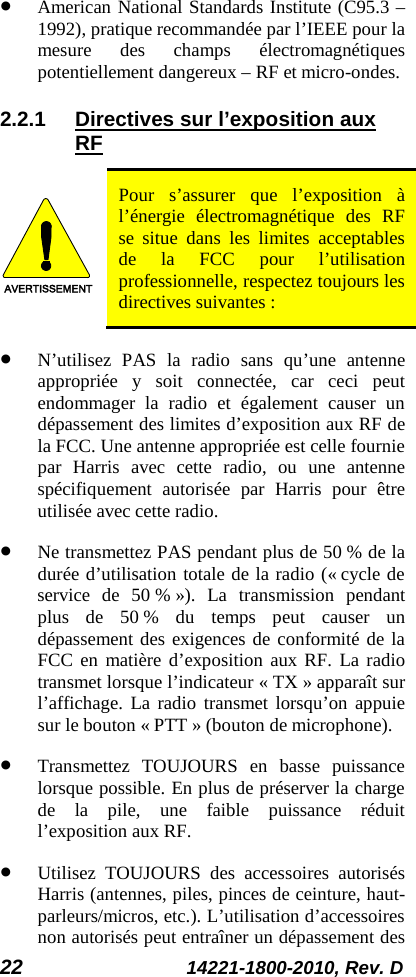 22 14221-1800-2010, Rev. D • American National Standards Institute (C95.3 – 1992), pratique recommandée par l’IEEE pour la mesure des champs électromagnétiques potentiellement dangereux – RF et micro-ondes. 2.2.1 Directives sur l’exposition aux RF AVERTISSEMENT Pour s’assurer que l’exposition à l’énergie électromagnétique des RF se situe dans les limites acceptables de la FCC pour l’utilisation professionnelle, respectez toujours les directives suivantes : • N’utilisez PAS la radio sans qu’une antenne appropriée y soit connectée, car ceci peut endommager la radio et également causer un dépassement des limites d’exposition aux RF de la FCC. Une antenne appropriée est celle fournie par Harris avec cette radio, ou une antenne spécifiquement autorisée par Harris pour être utilisée avec cette radio.  • Ne transmettez PAS pendant plus de 50 % de la durée d’utilisation totale de la radio (« cycle de service de 50 % »). La transmission pendant plus de 50 % du temps peut causer un dépassement des exigences de conformité de la FCC en matière d’exposition aux RF. La radio transmet lorsque l’indicateur « TX » apparaît sur l’affichage. La radio transmet lorsqu’on appuie sur le bouton « PTT » (bouton de microphone). • Transmettez  TOUJOURS en basse puissance lorsque possible. En plus de préserver la charge de la pile, une faible puissance réduit l’exposition aux RF. • Utilisez TOUJOURS des accessoires autorisés Harris (antennes, piles, pinces de ceinture, haut-parleurs/micros, etc.). L’utilisation d’accessoires non autorisés peut entraîner un dépassement des 