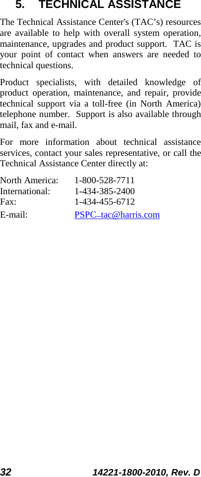 32 14221-1800-2010, Rev. D 5. TECHNICAL ASSISTANCE The Technical Assistance Center&apos;s (TAC’s) resources are available to help with overall system operation, maintenance, upgrades and product support.  TAC is your point of contact when answers are needed to technical questions. Product specialists, with detailed knowledge of product operation, maintenance, and repair, provide technical support via a toll-free (in North America) telephone number.  Support is also available through mail, fax and e-mail.  For more information about technical assistance services, contact your sales representative, or call the Technical Assistance Center directly at:  North America:  1-800-528-7711 International:   1-434-385-2400 Fax:  1-434-455-6712 E-mail:    PSPC_tac@harris.com 