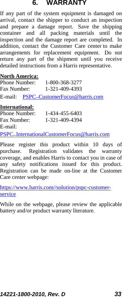 14221-1800-2010, Rev. D 33 6. WARRANTY If any part of the system equipment is damaged on arrival, contact the shipper to conduct an inspection and prepare a damage report.   Save the shipping container and all packing materials until the inspection and the damage report are completed.  In addition, contact the Customer Care center to make arrangements for replacement equipment.   Do not return any part of the shipment until you receive detailed instructions from a Harris representative. North America: Phone Number:  1-800-368-3277 Fax Number:  1-321-409-4393 E-mail: PSPC_CustomerFocus@harris.com International: Phone Number:  1-434-455-6403 Fax Number:  1-321-409-4394 E-mail: PSPC_InternationalCustomerFocus@harris.com Please register this product within 10 days of purchase.   Registration validates the warranty coverage, and enables Harris to contact you in case of any safety notifications issued for this product. Registration can be made on-line at the Customer Care center webpage: https://www.harris.com//solution/pspc-customer-service  While on the webpage, please review the applicable battery and/or product warranty literature.    