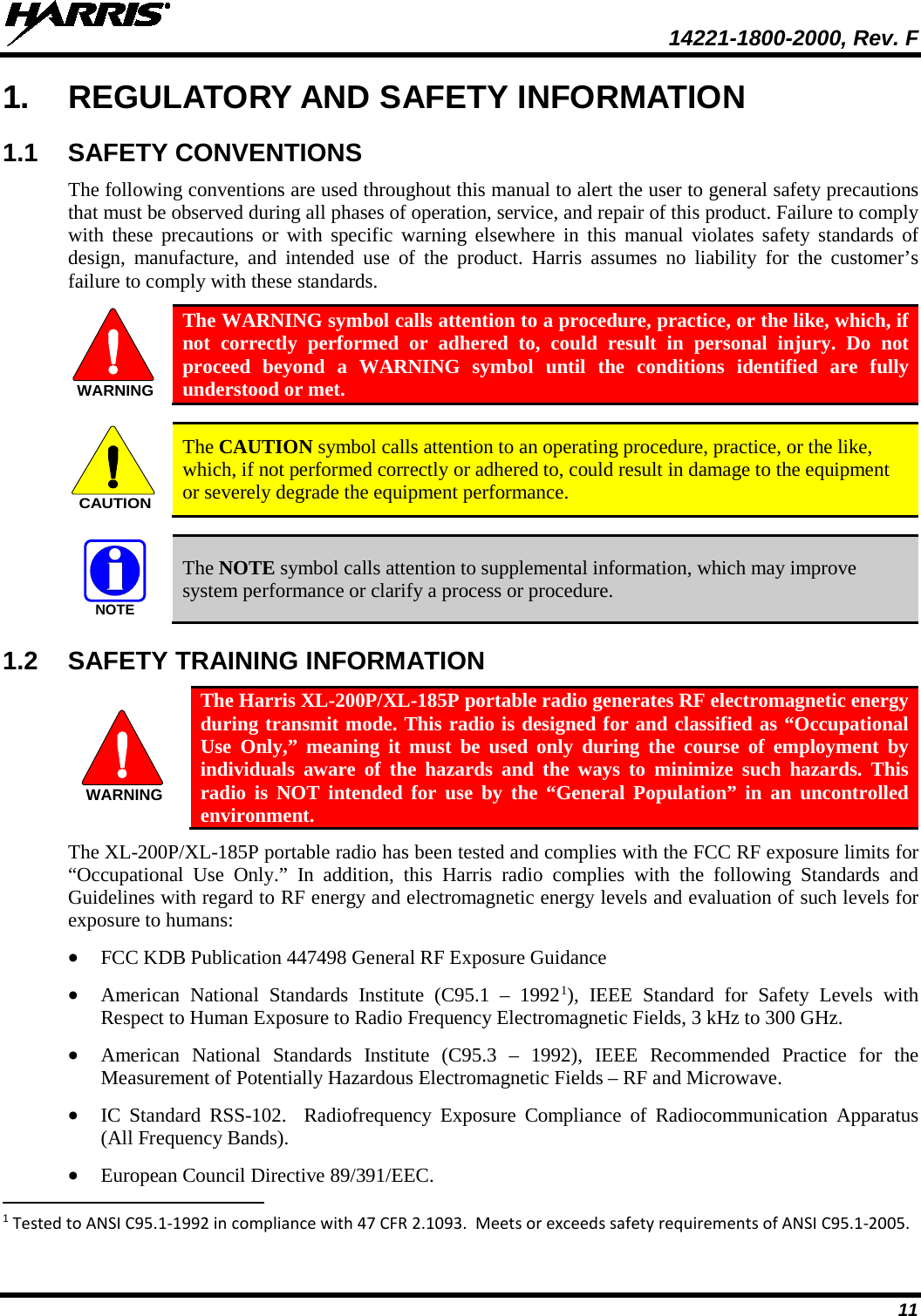  14221-1800-2000, Rev. F 11 1. REGULATORY AND SAFETY INFORMATION 1.1 SAFETY CONVENTIONS The following conventions are used throughout this manual to alert the user to general safety precautions that must be observed during all phases of operation, service, and repair of this product. Failure to comply with these precautions or with specific warning elsewhere in this manual violates safety standards of design, manufacture, and intended use of the product. Harris assumes no liability for the customer’s failure to comply with these standards.  The WARNING symbol calls attention to a procedure, practice, or the like, which, if not correctly performed or adhered to, could result in personal injury. Do not proceed beyond a WARNING symbol until the conditions identified are fully understood or met.     The CAUTION symbol calls attention to an operating procedure, practice, or the like, which, if not performed correctly or adhered to, could result in damage to the equipment or severely degrade the equipment performance.     The NOTE symbol calls attention to supplemental information, which may improve system performance or clarify a process or procedure. 1.2 SAFETY TRAINING INFORMATION  The Harris XL-200P/XL-185P portable radio generates RF electromagnetic energy during transmit mode. This radio is designed for and classified as “Occupational Use Only,” meaning it must be used only during the course of employment by individuals aware of the hazards and the ways to minimize such hazards. This radio is NOT intended for use by the “General Population” in an uncontrolled environment. The XL-200P/XL-185P portable radio has been tested and complies with the FCC RF exposure limits for “Occupational Use Only.”  In addition, this Harris radio complies with the following Standards and Guidelines with regard to RF energy and electromagnetic energy levels and evaluation of such levels for exposure to humans: • FCC KDB Publication 447498 General RF Exposure Guidance • American National Standards Institute (C95.1 –  19921), IEEE Standard for Safety Levels with Respect to Human Exposure to Radio Frequency Electromagnetic Fields, 3 kHz to 300 GHz. • American National Standards Institute (C95.3 –  1992), IEEE Recommended Practice for the Measurement of Potentially Hazardous Electromagnetic Fields – RF and Microwave. • IC Standard RSS-102.  Radiofrequency Exposure Compliance of Radiocommunication Apparatus (All Frequency Bands). • European Council Directive 89/391/EEC.                                                            1 Tested to ANSI C95.1-1992 in compliance with 47 CFR 2.1093.  Meets or exceeds safety requirements of ANSI C95.1-2005. WARNINGCAUTIONNOTEWARNING