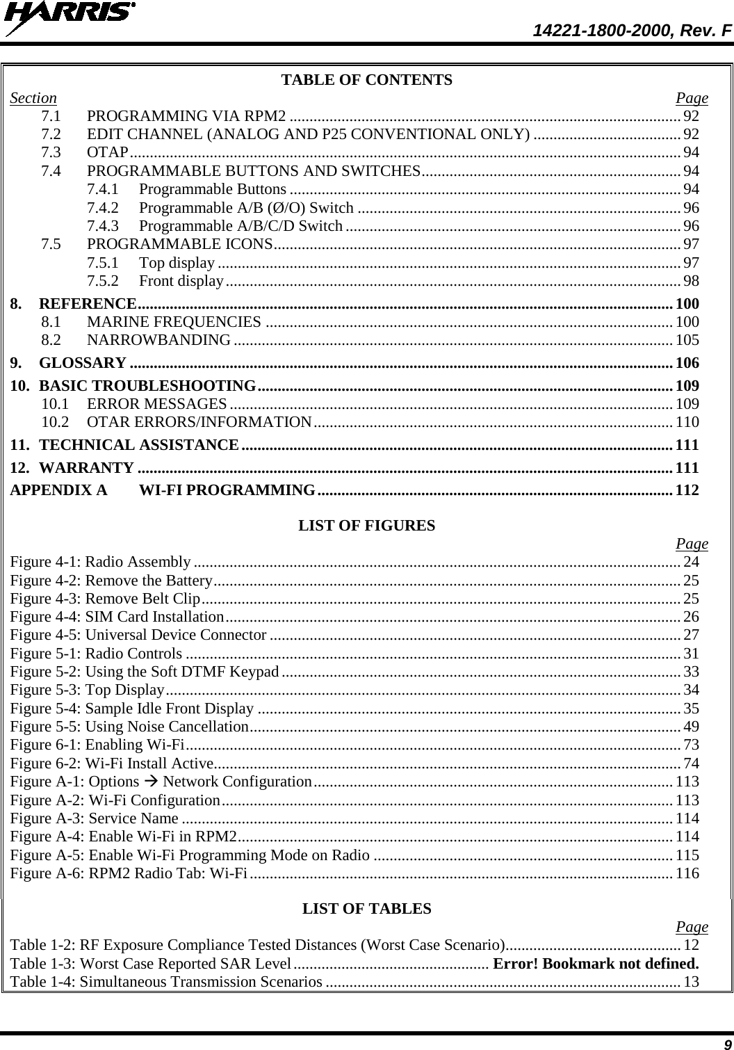  14221-1800-2000, Rev. F 9 TABLE OF CONTENTS Section  Page 7.1 PROGRAMMING VIA RPM2 .................................................................................................. 92 7.2 EDIT CHANNEL (ANALOG AND P25 CONVENTIONAL ONLY) ..................................... 92 7.3 OTAP .......................................................................................................................................... 94 7.4 PROGRAMMABLE BUTTONS AND SWITCHES ................................................................. 94 7.4.1 Programmable Buttons .................................................................................................. 94 7.4.2 Programmable A/B (Ø/O) Switch ................................................................................. 96 7.4.3 Programmable A/B/C/D Switch .................................................................................... 96 7.5 PROGRAMMABLE ICONS ...................................................................................................... 97 7.5.1 Top display .................................................................................................................... 97 7.5.2 Front display .................................................................................................................. 98 8. REFERENCE ...................................................................................................................................... 100 8.1 MARINE FREQUENCIES ...................................................................................................... 100 8.2 NARROWBANDING .............................................................................................................. 105 9. GLOSSARY ........................................................................................................................................ 106 10. BASIC TROUBLESHOOTING ........................................................................................................ 109 10.1 ERROR MESSAGES ............................................................................................................... 109 10.2 OTAR ERRORS/INFORMATION .......................................................................................... 110 11. TECHNICAL ASSISTANCE ............................................................................................................ 111 12. WARRANTY ...................................................................................................................................... 111 APPENDIX A WI-FI PROGRAMMING ......................................................................................... 112  LIST OF FIGURES   Page Figure 4-1: Radio Assembly .......................................................................................................................... 24 Figure 4-2: Remove the Battery ..................................................................................................................... 25 Figure 4-3: Remove Belt Clip ........................................................................................................................ 25 Figure 4-4: SIM Card Installation .................................................................................................................. 26 Figure 4-5: Universal Device Connector ....................................................................................................... 27 Figure 5-1: Radio Controls ............................................................................................................................ 31 Figure 5-2: Using the Soft DTMF Keypad .................................................................................................... 33 Figure 5-3: Top Display ................................................................................................................................. 34 Figure 5-4: Sample Idle Front Display .......................................................................................................... 35 Figure 5-5: Using Noise Cancellation ............................................................................................................ 49 Figure 6-1: Enabling Wi-Fi ............................................................................................................................ 73 Figure 6-2: Wi-Fi Install Active ..................................................................................................................... 74 Figure A-1: Options  Network Configuration .......................................................................................... 113 Figure A-2: Wi-Fi Configuration ................................................................................................................. 113 Figure A-3: Service Name ........................................................................................................................... 114 Figure A-4: Enable Wi-Fi in RPM2 ............................................................................................................. 114 Figure A-5: Enable Wi-Fi Programming Mode on Radio ........................................................................... 115 Figure A-6: RPM2 Radio Tab: Wi-Fi .......................................................................................................... 116  LIST OF TABLES   Page Table 1-2: RF Exposure Compliance Tested Distances (Worst Case Scenario) ............................................ 12 Table 1-3: Worst Case Reported SAR Level ................................................. Error! Bookmark not defined. Table 1-4: Simultaneous Transmission Scenarios ......................................................................................... 13 