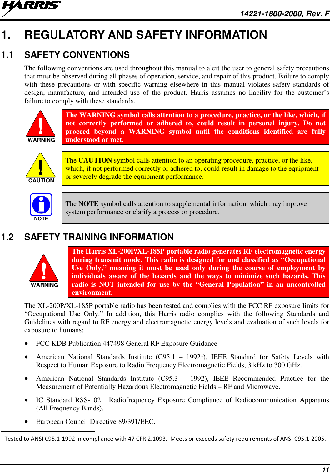  14221-1800-2000, Rev. F 11 1. REGULATORY AND SAFETY INFORMATION 1.1 SAFETY CONVENTIONS The following conventions are used throughout this manual to alert the user to general safety precautions that must be observed during all phases of operation, service, and repair of this product. Failure to comply with these precautions or with specific warning elsewhere in this manual violates safety standards of design, manufacture, and intended use of the product. Harris assumes no liability for the customer’s failure to comply with these standards.  The WARNING symbol calls attention to a procedure, practice, or the like, which, if not correctly performed or adhered to, could result in personal injury. Do not proceed beyond a WARNING symbol until the conditions identified are fully understood or met.     The CAUTION symbol calls attention to an operating procedure, practice, or the like, which, if not performed correctly or adhered to, could result in damage to the equipment or severely degrade the equipment performance.     The NOTE symbol calls attention to supplemental information, which may improve system performance or clarify a process or procedure. 1.2 SAFETY TRAINING INFORMATION  The Harris XL-200P/XL-185P portable radio generates RF electromagnetic energy during transmit mode. This radio is designed for and classified as “Occupational Use Only,” meaning it must be used only during the course of employment by individuals aware of the hazards and the ways to minimize such hazards. This radio is NOT intended for use by the “General Population” in an uncontrolled environment. The XL-200P/XL-185P portable radio has been tested and complies with the FCC RF exposure limits for “Occupational Use Only.”  In addition, this Harris radio complies with the following Standards and Guidelines with regard to RF energy and electromagnetic energy levels and evaluation of such levels for exposure to humans: • FCC KDB Publication 447498 General RF Exposure Guidance • American National Standards Institute (C95.1 –  19921), IEEE Standard for Safety Levels with Respect to Human Exposure to Radio Frequency Electromagnetic Fields, 3 kHz to 300 GHz. • American National Standards Institute (C95.3 –  1992), IEEE Recommended Practice for the Measurement of Potentially Hazardous Electromagnetic Fields – RF and Microwave. • IC Standard RSS-102.  Radiofrequency Exposure Compliance of Radiocommunication Apparatus (All Frequency Bands). • European Council Directive 89/391/EEC.                                                            1 Tested to ANSI C95.1-1992 in compliance with 47 CFR 2.1093.  Meets or exceeds safety requirements of ANSI C95.1-2005. WARNINGCAUTIONNOTEWARNING