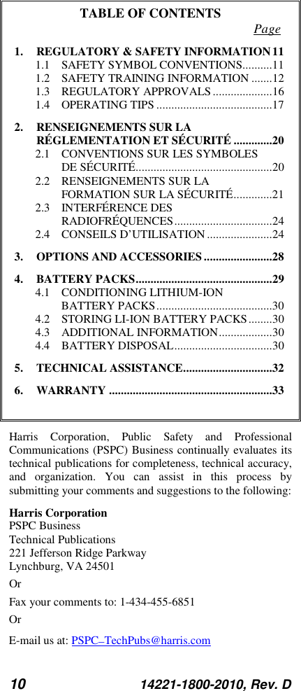 10 14221-1800-2010, Rev. D TABLE OF CONTENTS Page 1. REGULATORY &amp; SAFETY INFORMATION 11 1.1 SAFETY SYMBOL CONVENTIONS.......... 11 1.2 SAFETY TRAINING INFORMATION ....... 12 1.3 REGULATORY APPROVALS .................... 16 1.4 OPERATING TIPS ....................................... 17 2. RENSEIGNEMENTS SUR LA RÉGLEMENTATION ET SÉCURITÉ ............. 20 2.1 CONVENTIONS SUR LES SYMBOLES DE SÉCURITÉ .............................................. 20 2.2 RENSEIGNEMENTS SUR LA FORMATION SUR LA SÉCURITÉ ............. 21 2.3 INTERFÉRENCE DES RADIOFRÉQUENCES ................................. 24 2.4 CONSEILS D’UTILISATION ...................... 24 3. OPTIONS AND ACCESSORIES ....................... 28 4. BATTERY PACKS .............................................. 29 4.1 CONDITIONING LITHIUM-ION BATTERY PACKS ....................................... 30 4.2 STORING LI-ION BATTERY PACKS ........ 30 4.3 ADDITIONAL INFORMATION .................. 30 4.4 BATTERY DISPOSAL ................................. 30 5. TECHNICAL ASSISTANCE .............................. 32 6. WARRANTY ....................................................... 33  Harris Corporation, Public Safety and Professional Communications (PSPC) Business continually evaluates its technical publications for completeness, technical accuracy, and organization. You can assist in this process by submitting your comments and suggestions to the following: Harris Corporation PSPC Business  Technical Publications  221 Jefferson Ridge Parkway Lynchburg, VA 24501 Or Fax your comments to: 1-434-455-6851 Or E-mail us at: PSPC_TechPubs@harris.com 