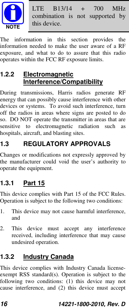 16 14221-1800-2010, Rev. D  LTE B13/14 + 700 MHz combination is not supported by this device. The information in this section provides the information needed to make the user aware of a RF exposure, and what to do to assure that this radio operates within the FCC RF exposure limits. 1.2.2 Electromagnetic Interference/Compatibility During transmissions, Harris radios generate RF energy that can possibly cause interference with other devices or systems.  To avoid such interference, turn off the radios in areas where signs are posted to do so.  DO NOT operate the transmitter in areas that are sensitive to electromagnetic radiation such as hospitals, aircraft, and blasting sites. 1.3 REGULATORY APPROVALS Changes or modifications not expressly approved by the manufacturer could void the user’s authority to operate the equipment. 1.3.1 Part 15 This device complies with Part 15 of the FCC Rules. Operation is subject to the following two conditions:  1. This device may not cause harmful interference, and  2. This device must accept any interference received, including interference that may cause undesired operation. 1.3.2 Industry Canada This device complies with Industry Canada license-exempt RSS standard(s). Operation is subject to the following two conditions: (1) this device may not cause interference, and (2) this device must accept NOTE
