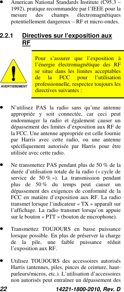 22 14221-1800-2010, Rev. D • American National Standards Institute (C95.3 – 1992), pratique recommandée par l’IEEE pour la mesure des champs électromagnétiques potentiellement dangereux – RF et micro-ondes. 2.2.1 Directives sur l’exposition aux RF AVERTISSEMENT Pour s’assurer que l’exposition à l’énergie électromagnétique des RF se situe dans les limites acceptables de la FCC pour l’utilisation professionnelle, respectez toujours les directives suivantes : • N’utilisez PAS la radio sans qu’une antenne appropriée y soit connectée, car ceci peut endommager la radio et également causer un dépassement des limites d’exposition aux RF de la FCC. Une antenne appropriée est celle fournie par Harris avec cette radio, ou une antenne spécifiquement autorisée par Harris pour être utilisée avec cette radio.  • Ne transmettez PAS pendant plus de 50 % de la durée d’utilisation totale de la radio (« cycle de service de 50 % »). La transmission pendant plus de 50 % du temps peut causer un dépassement des exigences de conformité de la FCC en matière d’exposition aux RF. La radio transmet lorsque l’indicateur « TX » apparaît sur l’affichage. La radio transmet lorsqu’on appuie sur le bouton « PTT » (bouton de microphone). • Transmettez  TOUJOURS en basse puissance lorsque possible. En plus de préserver la charge de la pile, une faible puissance réduit l’exposition aux RF. • Utilisez TOUJOURS des accessoires autorisés Harris (antennes, piles, pinces de ceinture, haut-parleurs/micros, etc.). L’utilisation d’accessoires non autorisés peut entraîner un dépassement des 