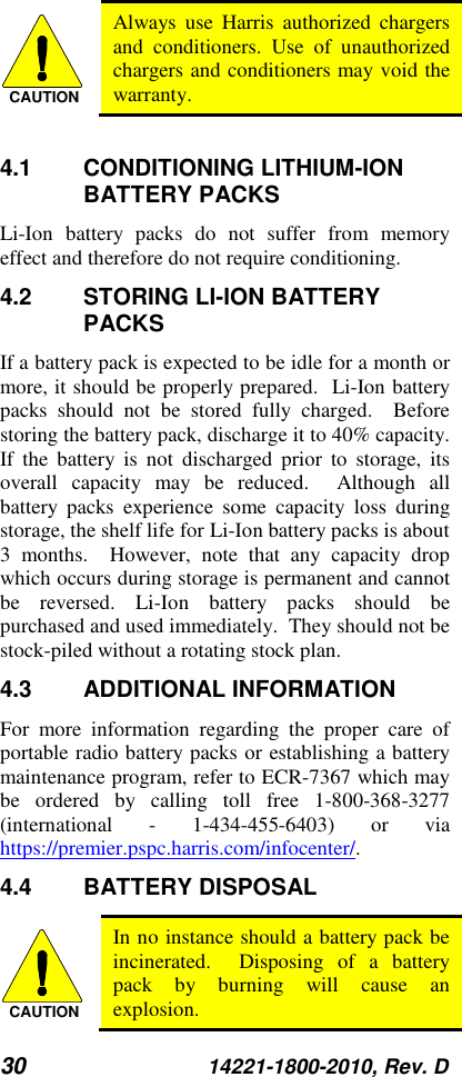 30 14221-1800-2010, Rev. D   Always use Harris authorized chargers and conditioners. Use of unauthorized chargers and conditioners may void the warranty.  4.1 CONDITIONING LITHIUM-ION BATTERY PACKS Li-Ion  battery packs do not suffer from memory effect and therefore do not require conditioning.   4.2 STORING LI-ION BATTERY PACKS If a battery pack is expected to be idle for a month or more, it should be properly prepared.  Li-Ion battery packs should not be stored fully charged.  Before storing the battery pack, discharge it to 40% capacity.  If the battery is not discharged prior to storage, its overall capacity may be reduced.  Although all battery packs experience some capacity loss during storage, the shelf life for Li-Ion battery packs is about 3 months.  However, note that any capacity drop which occurs during storage is permanent and cannot be reversed. Li-Ion  battery packs should be purchased and used immediately.  They should not be stock-piled without a rotating stock plan.  4.3 ADDITIONAL INFORMATION For more information regarding the proper care of portable radio battery packs or establishing a battery maintenance program, refer to ECR-7367 which may be ordered by calling toll free 1-800-368-3277 (international  -  1-434-455-6403)  or via https://premier.pspc.harris.com/infocenter/. 4.4 BATTERY DISPOSAL  In no instance should a battery pack be incinerated.  Disposing of a battery pack by burning will cause an explosion. CAUTIONCAUTION