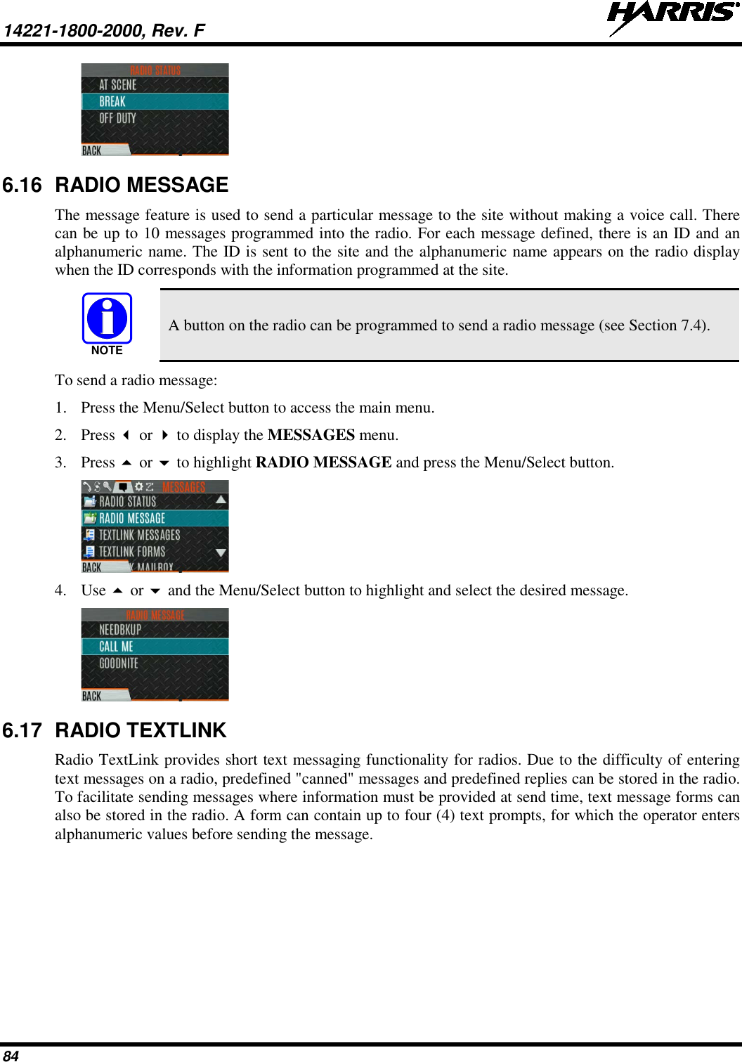 14221-1800-2000, Rev. F   84  6.16 RADIO MESSAGE The message feature is used to send a particular message to the site without making a voice call. There can be up to 10 messages programmed into the radio. For each message defined, there is an ID and an alphanumeric name. The ID is sent to the site and the alphanumeric name appears on the radio display when the ID corresponds with the information programmed at the site.  A button on the radio can be programmed to send a radio message (see Section 7.4). To send a radio message: 1. Press the Menu/Select button to access the main menu. 2. Press  or  to display the MESSAGES menu. 3. Press  or  to highlight RADIO MESSAGE and press the Menu/Select button.  4. Use  or  and the Menu/Select button to highlight and select the desired message.   6.17 RADIO TEXTLINK Radio TextLink provides short text messaging functionality for radios. Due to the difficulty of entering text messages on a radio, predefined &quot;canned&quot; messages and predefined replies can be stored in the radio. To facilitate sending messages where information must be provided at send time, text message forms can also be stored in the radio. A form can contain up to four (4) text prompts, for which the operator enters alphanumeric values before sending the message. NOTE