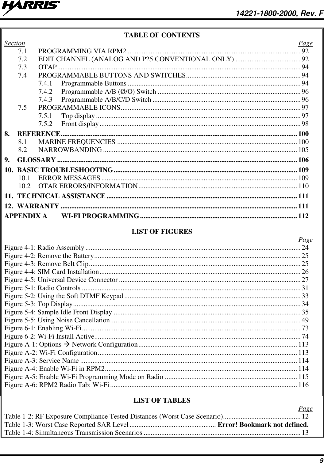  14221-1800-2000, Rev. F 9 TABLE OF CONTENTS Section  Page 7.1 PROGRAMMING VIA RPM2 .................................................................................................. 92 7.2 EDIT CHANNEL (ANALOG AND P25 CONVENTIONAL ONLY) ..................................... 92 7.3 OTAP .......................................................................................................................................... 94 7.4 PROGRAMMABLE BUTTONS AND SWITCHES ................................................................. 94 7.4.1 Programmable Buttons .................................................................................................. 94 7.4.2 Programmable A/B (Ø/O) Switch ................................................................................. 96 7.4.3 Programmable A/B/C/D Switch .................................................................................... 96 7.5 PROGRAMMABLE ICONS ...................................................................................................... 97 7.5.1 Top display .................................................................................................................... 97 7.5.2 Front display .................................................................................................................. 98 8. REFERENCE ...................................................................................................................................... 100 8.1 MARINE FREQUENCIES ...................................................................................................... 100 8.2 NARROWBANDING .............................................................................................................. 105 9. GLOSSARY ........................................................................................................................................ 106 10. BASIC TROUBLESHOOTING ........................................................................................................ 109 10.1 ERROR MESSAGES ............................................................................................................... 109 10.2 OTAR ERRORS/INFORMATION .......................................................................................... 110 11. TECHNICAL ASSISTANCE ............................................................................................................ 111 12. WARRANTY ...................................................................................................................................... 111 APPENDIX A WI-FI PROGRAMMING ......................................................................................... 112  LIST OF FIGURES   Page Figure 4-1: Radio Assembly .......................................................................................................................... 24 Figure 4-2: Remove the Battery ..................................................................................................................... 25 Figure 4-3: Remove Belt Clip ........................................................................................................................ 25 Figure 4-4: SIM Card Installation .................................................................................................................. 26 Figure 4-5: Universal Device Connector ....................................................................................................... 27 Figure 5-1: Radio Controls ............................................................................................................................ 31 Figure 5-2: Using the Soft DTMF Keypad .................................................................................................... 33 Figure 5-3: Top Display ................................................................................................................................. 34 Figure 5-4: Sample Idle Front Display .......................................................................................................... 35 Figure 5-5: Using Noise Cancellation ............................................................................................................ 49 Figure 6-1: Enabling Wi-Fi ............................................................................................................................ 73 Figure 6-2: Wi-Fi Install Active ..................................................................................................................... 74 Figure A-1: Options  Network Configuration .......................................................................................... 113 Figure A-2: Wi-Fi Configuration ................................................................................................................. 113 Figure A-3: Service Name ........................................................................................................................... 114 Figure A-4: Enable Wi-Fi in RPM2 ............................................................................................................. 114 Figure A-5: Enable Wi-Fi Programming Mode on Radio ........................................................................... 115 Figure A-6: RPM2 Radio Tab: Wi-Fi .......................................................................................................... 116  LIST OF TABLES   Page Table 1-2: RF Exposure Compliance Tested Distances (Worst Case Scenario) ............................................ 12 Table 1-3: Worst Case Reported SAR Level ................................................. Error! Bookmark not defined. Table 1-4: Simultaneous Transmission Scenarios ......................................................................................... 13 