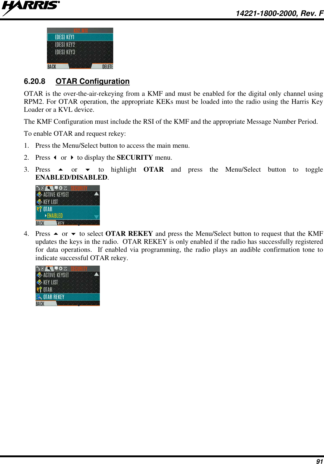  14221-1800-2000, Rev. F 91  6.20.8 OTAR Configuration OTAR is the over-the-air-rekeying from a KMF and must be enabled for the digital only channel using RPM2. For OTAR operation, the appropriate KEKs must be loaded into the radio using the Harris Key Loader or a KVL device. The KMF Configuration must include the RSI of the KMF and the appropriate Message Number Period. To enable OTAR and request rekey: 1. Press the Menu/Select button to access the main menu. 2. Press  or  to display the SECURITY menu. 3. Press    or   to highlight OTAR  and  press the Menu/Select button to toggle ENABLED/DISABLED.  4. Press  or  to select OTAR REKEY and press the Menu/Select button to request that the KMF updates the keys in the radio.  OTAR REKEY is only enabled if the radio has successfully registered for data operations.  If enabled via programming, the radio plays an audible confirmation tone to indicate successful OTAR rekey.  