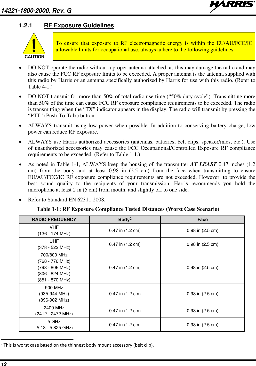 14221-1800-2000, Rev. G   12 1.2.1 RF Exposure Guidelines  To ensure that exposure to RF electromagnetic energy is within the EU/AU/FCC/IC allowable limits for occupational use, always adhere to the following guidelines: • DO NOT operate the radio without a proper antenna attached, as this may damage the radio and may also cause the FCC RF exposure limits to be exceeded. A proper antenna is the antenna supplied with this radio by Harris or an antenna specifically authorized by Harris for use with this radio. (Refer to Table 4-1.) • DO NOT transmit for more than 50% of total radio use time (“50% duty cycle”). Transmitting more than 50% of the time can cause FCC RF exposure compliance requirements to be exceeded. The radio is transmitting when the “TX” indicator appears in the display. The radio will transmit by pressing the “PTT” (Push-To-Talk) button. • ALWAYS transmit using low power when possible. In addition to conserving battery charge, low power can reduce RF exposure. • ALWAYS use Harris authorized accessories (antennas, batteries, belt clips, speaker/mics, etc.). Use of unauthorized accessories may cause the FCC Occupational/Controlled Exposure RF compliance requirements to be exceeded. (Refer to Table 1-1.) • As noted in Table 1-1, ALWAYS keep the housing of the transmitter AT LEAST 0.47 inches (1.2 cm) from the body and at least  0.98  in (2.5 cm) from the face when transmitting to ensure EU/AU/FCC/IC RF exposure compliance requirements are not exceeded. However, to provide the best sound quality to the recipients of your transmission, Harris recommends you hold the microphone at least 2 in (5 cm) from mouth, and slightly off to one side. • Refer to Standard EN 62311:2008. Table 1-1: RF Exposure Compliance Tested Distances (Worst Case Scenario) RADIO FREQUENCY Body2 Face VHF (136 - 174 MHz) 0.47 in (1.2 cm) 0.98 in (2.5 cm) UHF (378 - 522 MHz) 0.47 in (1.2 cm) 0.98 in (2.5 cm) 700/800 MHz (768 - 776 MHz) (798 - 806 MHz) (806 - 824 MHz) (851 - 870 MHz) 0.47 in (1.2 cm) 0.98 in (2.5 cm) 900 MHz (935-944 MHz) (896-902 MHz) 0.47 in (1.2 cm) 0.98 in (2.5 cm) 2400 MHz (2412 - 2472 MHz) 0.47 in (1.2 cm) 0.98 in (2.5 cm) 5 GHz (5.18 - 5.825 GHz) 0.47 in (1.2 cm) 0.98 in (2.5 cm)                                                            2 This is worst case based on the thinnest body mount accessory (belt clip). CAUTION