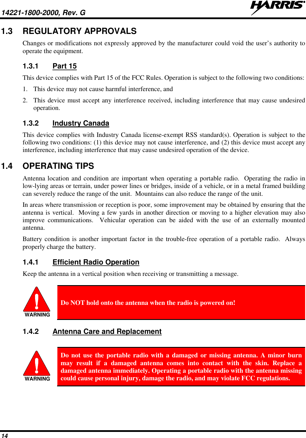 14221-1800-2000, Rev. G   14 1.3 REGULATORY APPROVALS Changes or modifications not expressly approved by the manufacturer could void the user’s authority to operate the equipment.    1.3.1 Part 15 This device complies with Part 15 of the FCC Rules. Operation is subject to the following two conditions:  1. This device may not cause harmful interference, and  2. This device must accept any interference received, including interference that may cause undesired operation.  1.3.2 Industry Canada This device complies with Industry Canada license-exempt RSS standard(s). Operation is subject to the following two conditions: (1) this device may not cause interference, and (2) this device must accept any interference, including interference that may cause undesired operation of the device. 1.4 OPERATING TIPS Antenna location and condition are important when operating a portable radio.  Operating the radio in low-lying areas or terrain, under power lines or bridges, inside of a vehicle, or in a metal framed building can severely reduce the range of the unit.  Mountains can also reduce the range of the unit.  In areas where transmission or reception is poor, some improvement may be obtained by ensuring that the antenna is vertical.  Moving a few yards in another direction or moving to a higher elevation may also improve communications.  Vehicular operation can be aided with the use of an externally mounted antenna.  Battery condition is another important factor in the trouble-free operation of a portable radio.  Always properly charge the battery.  1.4.1 Efficient Radio Operation Keep the antenna in a vertical position when receiving or transmitting a message.    Do NOT hold onto the antenna when the radio is powered on! 1.4.2 Antenna Care and Replacement   Do not use the portable radio with a damaged or missing antenna. A minor burn may result if a damaged antenna comes into contact with the skin. Replace a damaged antenna immediately. Operating a portable radio with the antenna missing could cause personal injury, damage the radio, and may violate FCC regulations.  WARNINGWARNING