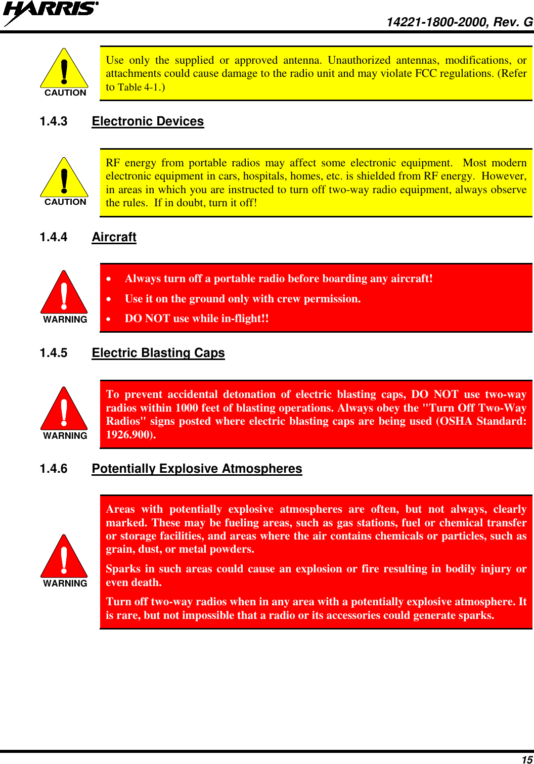  14221-1800-2000, Rev. G 15  Use only the supplied or approved antenna. Unauthorized antennas, modifications, or attachments could cause damage to the radio unit and may violate FCC regulations. (Refer to Table 4-1.) 1.4.3 Electronic Devices   RF energy from portable radios may affect some electronic equipment.  Most modern electronic equipment in cars, hospitals, homes, etc. is shielded from RF energy.  However, in areas in which you are instructed to turn off two-way radio equipment, always observe the rules.  If in doubt, turn it off! 1.4.4 Aircraft   • Always turn off a portable radio before boarding any aircraft! • Use it on the ground only with crew permission. • DO NOT use while in-flight!! 1.4.5 Electric Blasting Caps    To prevent accidental detonation of electric blasting caps, DO NOT use two-way radios within 1000 feet of blasting operations. Always obey the &quot;Turn Off Two-Way Radios&quot; signs posted where electric blasting caps are being used (OSHA Standard: 1926.900). 1.4.6 Potentially Explosive Atmospheres   Areas with potentially explosive atmospheres are often, but not always, clearly marked. These may be fueling areas, such as gas stations, fuel or chemical transfer or storage facilities, and areas where the air contains chemicals or particles, such as grain, dust, or metal powders. Sparks in such areas could cause an explosion or fire resulting in bodily injury or even death. Turn off two-way radios when in any area with a potentially explosive atmosphere. It is rare, but not impossible that a radio or its accessories could generate sparks. CAUTIONCAUTIONWARNINGWARNINGWARNING