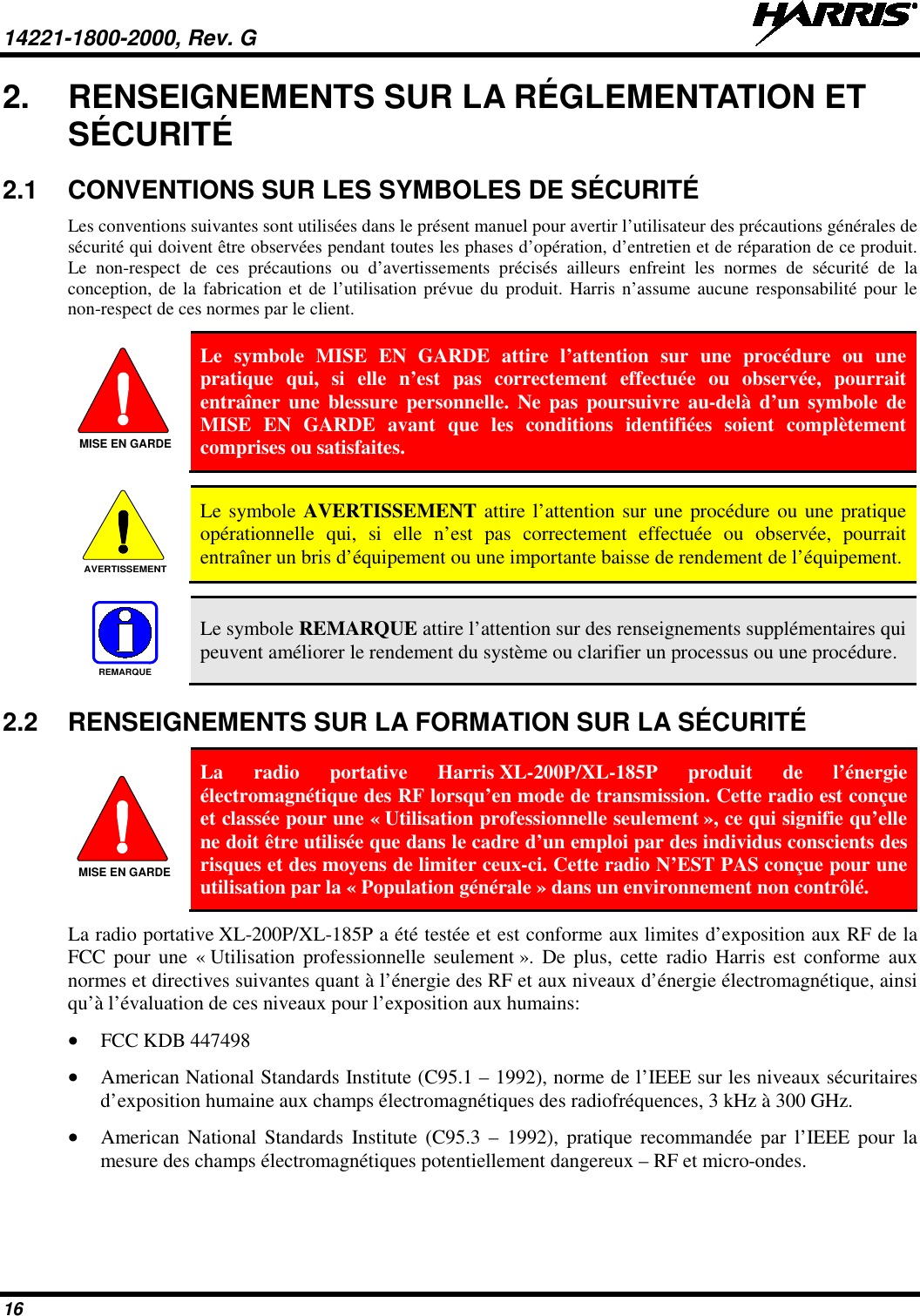 14221-1800-2000, Rev. G   16 2. RENSEIGNEMENTS SUR LA RÉGLEMENTATION ET SÉCURITÉ 2.1 CONVENTIONS SUR LES SYMBOLES DE SÉCURITÉ Les conventions suivantes sont utilisées dans le présent manuel pour avertir l’utilisateur des précautions générales de sécurité qui doivent être observées pendant toutes les phases d’opération, d’entretien et de réparation de ce produit. Le non-respect de ces précautions ou d’avertissements précisés ailleurs enfreint les normes de sécurité de la conception, de la fabrication et de l’utilisation prévue du produit. Harris n’assume aucune responsabilité pour le non-respect de ces normes par le client.  Le symbole MISE EN GARDE attire l’attention sur une procédure ou une pratique qui, si elle n’est pas correctement effectuée ou observée, pourrait entraîner une blessure personnelle. Ne pas poursuivre au-delà d’un symbole de MISE EN GARDE avant que les conditions identifiées soient complètement comprises ou satisfaites.     Le symbole AVERTISSEMENT attire l’attention sur une procédure ou une pratique opérationnelle qui, si elle n’est pas correctement effectuée ou observée, pourrait entraîner un bris d’équipement ou une importante baisse de rendement de l’équipement.     Le symbole REMARQUE attire l’attention sur des renseignements supplémentaires qui peuvent améliorer le rendement du système ou clarifier un processus ou une procédure. 2.2 RENSEIGNEMENTS SUR LA FORMATION SUR LA SÉCURITÉ  La radio portative Harris XL-200P/XL-185P  produit de l’énergie électromagnétique des RF lorsqu’en mode de transmission. Cette radio est conçue et classée pour une « Utilisation professionnelle seulement », ce qui signifie qu’elle ne doit être utilisée que dans le cadre d’un emploi par des individus conscients des risques et des moyens de limiter ceux-ci. Cette radio N’EST PAS conçue pour une utilisation par la « Population générale » dans un environnement non contrôlé. La radio portative XL-200P/XL-185P a été testée et est conforme aux limites d’exposition aux RF de la FCC pour une « Utilisation professionnelle seulement ». De plus, cette radio Harris est conforme aux normes et directives suivantes quant à l’énergie des RF et aux niveaux d’énergie électromagnétique, ainsi qu’à l’évaluation de ces niveaux pour l’exposition aux humains: • FCC KDB 447498 • American National Standards Institute (C95.1 – 1992), norme de l’IEEE sur les niveaux sécuritaires d’exposition humaine aux champs électromagnétiques des radiofréquences, 3 kHz à 300 GHz. • American National Standards Institute (C95.3 –  1992), pratique recommandée par l’IEEE pour la mesure des champs électromagnétiques potentiellement dangereux – RF et micro-ondes. MISE EN GARDEAVERTISSEMENTREMARQUEMISE EN GARDE