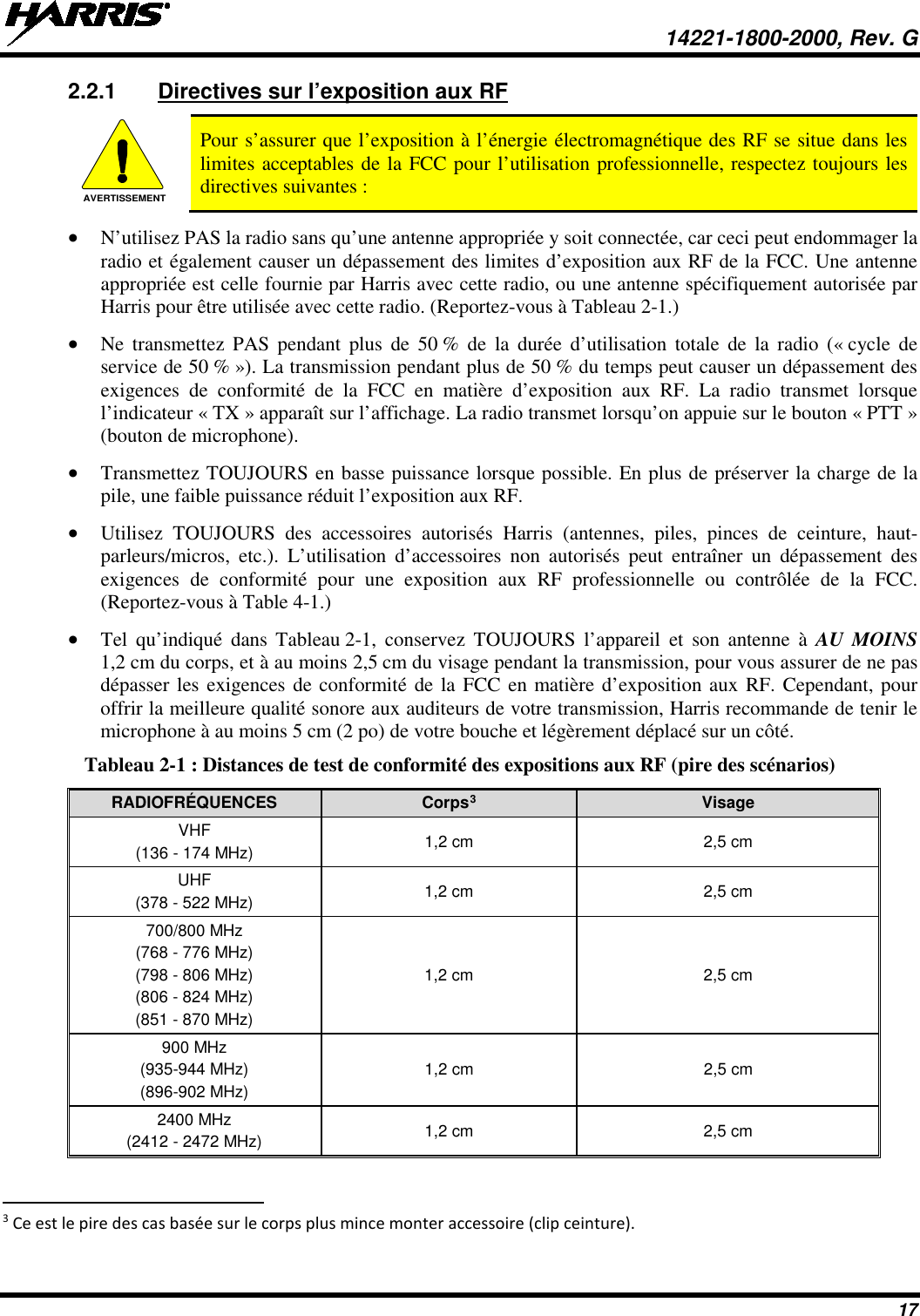  14221-1800-2000, Rev. G 17 2.2.1 Directives sur l’exposition aux RF  Pour s’assurer que l’exposition à l’énergie électromagnétique des RF se situe dans les limites acceptables de la FCC pour l’utilisation professionnelle, respectez toujours les directives suivantes : • N’utilisez PAS la radio sans qu’une antenne appropriée y soit connectée, car ceci peut endommager la radio et également causer un dépassement des limites d’exposition aux RF de la FCC. Une antenne appropriée est celle fournie par Harris avec cette radio, ou une antenne spécifiquement autorisée par Harris pour être utilisée avec cette radio. (Reportez-vous à Tableau 2-1.) • Ne transmettez PAS pendant plus de 50 % de la durée d’utilisation totale de la radio (« cycle de service de 50 % »). La transmission pendant plus de 50 % du temps peut causer un dépassement des exigences de conformité de la FCC en matière d’exposition aux RF. La radio transmet lorsque l’indicateur « TX » apparaît sur l’affichage. La radio transmet lorsqu’on appuie sur le bouton « PTT » (bouton de microphone). • Transmettez TOUJOURS en basse puissance lorsque possible. En plus de préserver la charge de la pile, une faible puissance réduit l’exposition aux RF. • Utilisez TOUJOURS des accessoires autorisés Harris (antennes, piles, pinces de ceinture, haut-parleurs/micros, etc.). L’utilisation d’accessoires non autorisés peut entraîner un dépassement des exigences de conformité pour une exposition aux RF professionnelle ou contrôlée de la FCC. (Reportez-vous à Table 4-1.) • Tel qu’indiqué dans Tableau 2-1, conservez TOUJOURS l’appareil et son antenne à AU MOINS 1,2 cm du corps, et à au moins 2,5 cm du visage pendant la transmission, pour vous assurer de ne pas dépasser les exigences de conformité de la FCC en matière d’exposition aux RF. Cependant, pour offrir la meilleure qualité sonore aux auditeurs de votre transmission, Harris recommande de tenir le microphone à au moins 5 cm (2 po) de votre bouche et légèrement déplacé sur un côté. Tableau 2-1 : Distances de test de conformité des expositions aux RF (pire des scénarios) RADIOFRÉQUENCES Corps3 Visage VHF (136 - 174 MHz) 1,2 cm 2,5 cm UHF (378 - 522 MHz) 1,2 cm 2,5 cm 700/800 MHz (768 - 776 MHz) (798 - 806 MHz) (806 - 824 MHz) (851 - 870 MHz) 1,2 cm 2,5 cm 900 MHz (935-944 MHz) (896-902 MHz) 1,2 cm 2,5 cm 2400 MHz (2412 - 2472 MHz) 1,2 cm 2,5 cm                                                            3 Ce est le pire des cas basée sur le corps plus mince monter accessoire (clip ceinture). AVERTISSEMENT