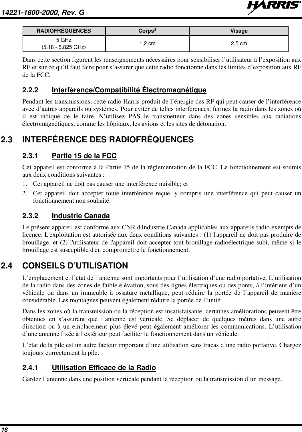 14221-1800-2000, Rev. G   18 RADIOFRÉQUENCES Corps3 Visage 5 GHz (5.18 - 5.825 GHz) 1,2 cm 2,5 cm Dans cette section figurent les renseignements nécessaires pour sensibiliser l’utilisateur à l’exposition aux RF et sur ce qu’il faut faire pour s’assurer que cette radio fonctionne dans les limites d’exposition aux RF de la FCC. 2.2.2 Interférence/Compatibilité Électromagnétique Pendant les transmissions, cette radio Harris produit de l’énergie des RF qui peut causer de l’interférence avec d’autres appareils ou systèmes. Pour éviter de telles interférences, fermez la radio dans les zones où il est indiqué de le faire. N’utilisez PAS le transmetteur dans des zones sensibles aux radiations électromagnétiques, comme les hôpitaux, les avions et les sites de détonation. 2.3 INTERFÉRENCE DES RADIOFRÉQUENCES 2.3.1 Partie 15 de la FCC Cet appareil est conforme à la Partie 15 de la réglementation de la FCC. Le fonctionnement est soumis aux deux conditions suivantes : 1. Cet appareil ne doit pas causer une interférence nuisible; et 2. Cet appareil doit accepter toute interférence reçue, y compris une interférence qui peut causer un fonctionnement non souhaité. 2.3.2 Industrie Canada Le présent appareil est conforme aux CNR d&apos;Industrie Canada applicables aux appareils radio exempts de licence. L&apos;exploitation est autorisée aux deux conditions suivantes : (1) l&apos;appareil ne doit pas produire de brouillage, et (2) l&apos;utilisateur de l&apos;appareil doit accepter tout brouillage radioélectrique subi, même si le brouillage est susceptible d&apos;en compromettre le fonctionnement. 2.4 CONSEILS D’UTILISATION L’emplacement et l’état de l’antenne sont importants pour l’utilisation d’une radio portative. L’utilisation de la radio dans des zones de faible élévation, sous des lignes électriques ou des ponts, à l’intérieur d’un véhicule ou dans un immeuble à ossature métallique, peut réduire la portée de l’appareil de manière considérable. Les montagnes peuvent également réduire la portée de l’unité.  Dans les zones où la transmission ou la réception est insatisfaisante, certaines améliorations peuvent être obtenues en s’assurant que l’antenne est verticale. Se déplacer de quelques mètres dans une autre direction ou à un emplacement plus élevé peut également améliorer les communications. L’utilisation d’une antenne fixée à l’extérieur peut faciliter le fonctionnement dans un véhicule.  L’état de la pile est un autre facteur important d’une utilisation sans tracas d’une radio portative. Chargez toujours correctement la pile.  2.4.1 Utilisation Efficace de la Radio Gardez l’antenne dans une position verticale pendant la réception ou la transmission d’un message.  