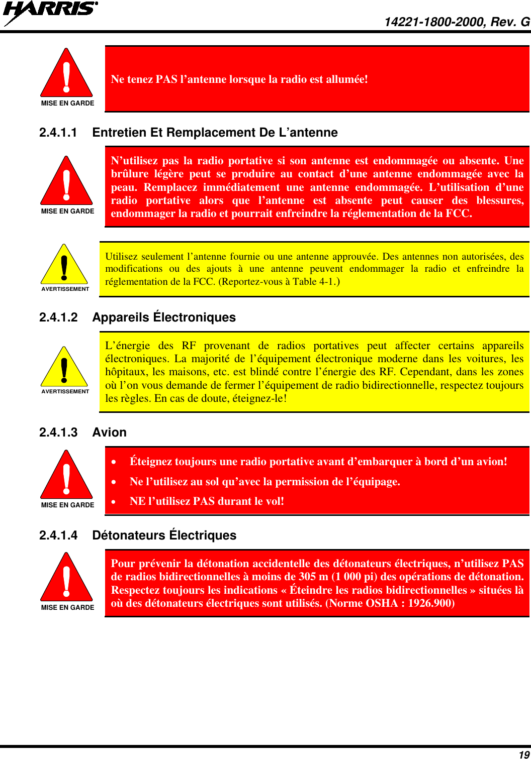  14221-1800-2000, Rev. G 19  Ne tenez PAS l’antenne lorsque la radio est allumée! 2.4.1.1 Entretien Et Remplacement De L’antenne  N’utilisez pas la radio portative si son antenne est endommagée ou absente. Une brûlure légère peut se produire au contact d’une antenne endommagée avec la peau. Remplacez immédiatement une antenne endommagée. L’utilisation d’une radio portative alors que l’antenne est absente peut causer des blessures, endommager la radio et pourrait enfreindre la réglementation de la FCC.   Utilisez seulement l’antenne fournie ou une antenne approuvée. Des antennes non autorisées, des modifications ou des ajouts à une antenne peuvent endommager la radio et enfreindre la réglementation de la FCC. (Reportez-vous à Table 4-1.) 2.4.1.2 Appareils Électroniques  L’énergie des RF provenant de radios portatives peut affecter certains appareils électroniques. La majorité de l’équipement électronique moderne dans les voitures, les hôpitaux, les maisons, etc. est blindé contre l’énergie des RF. Cependant, dans les zones où l’on vous demande de fermer l’équipement de radio bidirectionnelle, respectez toujours les règles. En cas de doute, éteignez-le! 2.4.1.3 Avion  • Éteignez toujours une radio portative avant d’embarquer à bord d’un avion! • Ne l’utilisez au sol qu’avec la permission de l’équipage. • NE l’utilisez PAS durant le vol! 2.4.1.4 Détonateurs Électriques   Pour prévenir la détonation accidentelle des détonateurs électriques, n’utilisez PAS de radios bidirectionnelles à moins de 305 m (1 000 pi) des opérations de détonation. Respectez toujours les indications « Éteindre les radios bidirectionnelles » situées là où des détonateurs électriques sont utilisés. (Norme OSHA : 1926.900) MISE EN GARDEMISE EN GARDEAVERTISSEMENTAVERTISSEMENTMISE EN GARDEMISE EN GARDE