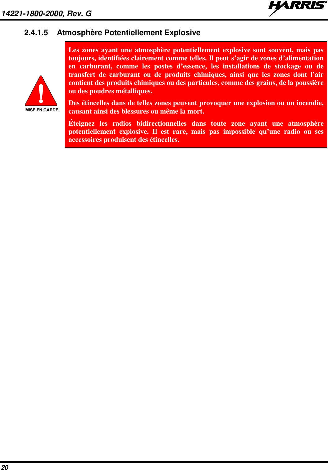 14221-1800-2000, Rev. G   20 2.4.1.5 Atmosphère Potentiellement Explosive  Les zones ayant une atmosphère potentiellement explosive sont souvent, mais pas toujours, identifiées clairement comme telles. Il peut s’agir de zones d’alimentation en carburant, comme les postes d’essence, les installations de stockage ou de transfert de carburant ou de produits chimiques, ainsi que les zones dont l’air contient des produits chimiques ou des particules, comme des grains, de la poussière ou des poudres métalliques. Des étincelles dans de telles zones peuvent provoquer une explosion ou un incendie, causant ainsi des blessures ou même la mort. Éteignez les radios bidirectionnelles dans toute zone ayant une atmosphère potentiellement explosive. Il est rare, mais pas impossible qu’une radio ou ses accessoires produisent des étincelles. MISE EN GARDE