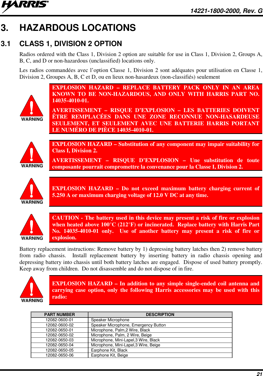  14221-1800-2000, Rev. G 21 3. HAZARDOUS LOCATIONS 3.1 CLASS 1, DIVISION 2 OPTION Radios ordered with the Class 1, Division 2 option are suitable for use in Class 1, Division 2, Groups A, B, C, and D or non-hazardous (unclassified) locations only.   Les radios commandées avec l’option Classe 1, Division 2 sont adéquates pour utilisation en Classe 1, Division 2, Groupes A, B, C et D, ou en lieux non-hasardeux (non-classifiés) seulement  EXPLOSION HAZARD –  REPLACE BATTERY PACK ONLY IN AN AREA KNOWN TO BE NON-HAZARDOUS, AND ONLY WITH HARRIS PART NO. 14035-4010-01.  AVERTISSEMENT  –  RISQUE D’EXPLOSION – LES BATTERIES DOIVENT ÊTRE REMPLACÉES DANS UNE ZONE RECONNUE NON-HASARDEUSE SEULEMENT, ET SEULEMENT AVEC UNE BATTERIE HARRIS PORTANT LE NUMÉRO DE PIÈCE 14035-4010-01.   EXPLOSION HAZARD – Substitution of any component may impair suitability for Class I, Division 2. AVERTISSEMENT  –  RISQUE D’EXPLOSION – Une substitution de toute composante pourrait compromettre la convenance pour la Classe I, Division 2.   EXPLOSION HAZARD –  Do not exceed maximum battery charging current of 5.250 A or maximum charging voltage of 12.0 V DC at any time.   CAUTION - The battery used in this device may present a risk of fire or explosion when heated above 100°C (212°F) or incinerated.  Replace battery with Harris Part No. 14035-4010-01 only.  Use of another battery may present a risk of fire or explosion. Battery replacement instructions: Remove battery by 1) depressing battery latches then 2) remove battery from  radio  chassis.  Install replacement battery  by  inserting battery in radio chassis opening and depressing battery into chassis until both battery latches are engaged.  Dispose of used battery promptly.  Keep away from children.  Do not disassemble and do not dispose of in fire.  EXPLOSION HAZARD – In addition to any simple single-ended coil antenna and  carrying case option, only the following Harris accessories may be used with this radio:  PART NUMBER DESCRIPTION 12082-0600-01 Speaker Microphone 12082-0600-02 Speaker Microphone, Emergency Button 12082-0650-01 Microphone, Palm,2 Wire, Black 12082-0650-02 Microphone, Palm, 2 Wire, Beige 12082-0650-03 Microphone, Mini-Lapel,3 Wire, Black 12082-0650-04 Microphone, Mini-Lapel,3 Wire, Beige 12082-0650-05 Earphone Kit, Black 12082-0650-06 Earphone Kit, Beige WARNINGWARNINGWARNINGWARNINGWARNING