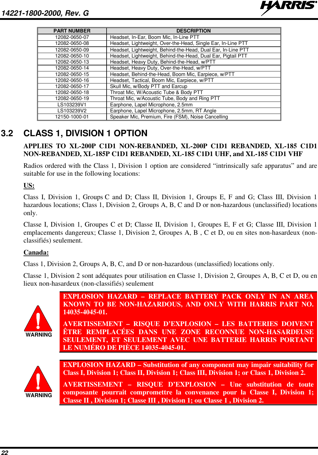 14221-1800-2000, Rev. G   22 PART NUMBER DESCRIPTION 12082-0650-07 Headset, In-Ear, Boom Mic, In-Line PTT 12082-0650-08 Headset, Lightweight, Over-the-Head, Single Ear, In-Line PTT 12082-0650-09 Headset, Lightweight, Behind-the-Head, Dual Ear, In-Line PTT 12082-0650-10 Headset, Lightweight, Behind-the-Head, Dual Ear, Pigtail PTT 12082-0650-13 Headset, Heavy Duty, Behind-the-Head, w/PTT 12082-0650-14 Headset, Heavy Duty, Over-the-Head, w/PTT 12082-0650-15 Headset, Behind-the-Head, Boom Mic, Earpiece, w/PTT 12082-0650-16 Headset, Tactical, Boom Mic, Earpiece, w/PTT 12082-0650-17 Skull Mic, w/Body PTT and Earcup 12082-0650-18 Throat Mic, W/Acoustic Tube &amp; Body PTT 12082-0650-19 Throat Mic, w/Acoustic Tube, Body and Ring PTT LS103239V1 Earphone, Lapel Microphone, 2.5mm LS103239V2 Earphone, Lapel Microphone, 2.5mm, RT Angle 12150-1000-01 Speaker Mic, Premium, Fire (FSM), Noise Cancelling 3.2 CLASS 1, DIVISION 1 OPTION  APPLIES TO XL-200P C1D1 NON-REBANDED, XL-200P C1D1 REBANDED, XL-185 C1D1 NON-REBANDED, XL-185P C1D1 REBANDED, XL-185 C1D1 UHF, and XL-185 C1D1 VHF Radios ordered with the Class 1, Division 1 option are considered “intrinsically safe apparatus” and are suitable for use in the following locations: US:  Class I, Division 1, Groups C and D; Class II, Division 1, Groups E, F and G; Class III, Division 1 hazardous locations; Class 1, Division 2, Groups A, B, C and D or non-hazardous (unclassified) locations only.   Classe I, Division 1, Groupes C et D; Classe II, Division 1, Groupes E, F et G; Classe III, Division 1 emplacements dangereux; Classe 1, Division 2, Groupes A, B , C et D, ou en sites non-hasardeux (non-classifiés) seulement. Canada: Class 1, Division 2, Groups A, B, C, and D or non-hazardous (unclassified) locations only.   Classe 1, Division 2 sont adéquates pour utilisation en Classe 1, Division 2, Groupes A, B, C et D, ou en lieux non-hasardeux (non-classifiés) seulement  EXPLOSION HAZARD –  REPLACE BATTERY PACK ONLY IN AN AREA KNOWN TO BE NON-HAZARDOUS, AND ONLY WITH HARRIS PART NO. 14035-4045-01.  AVERTISSEMENT  –  RISQUE D’EXPLOSION  – LES BATTERIES DOIVENT ÊTRE REMPLACÉES DANS UNE ZONE RECONNUE NON-HASARDEUSE SEULEMENT, ET SEULEMENT AVEC UNE BATTERIE HARRIS PORTANT LE NUMÉRO DE PIÈCE 14035-4045-01.   EXPLOSION HAZARD – Substitution of any component may impair suitability for Class I, Division 1; Class II, Division 1; Class III, Division 1; or Class 1, Division 2. AVERTISSEMENT  –  RISQUE D’EXPLOSION – Une substitution de toute composante pourrait compromettre la convenance pour la Classe I, Division 1; Classe II , Division 1; Classe III , Division 1; ou Classe 1 , Division 2.  WARNINGWARNING