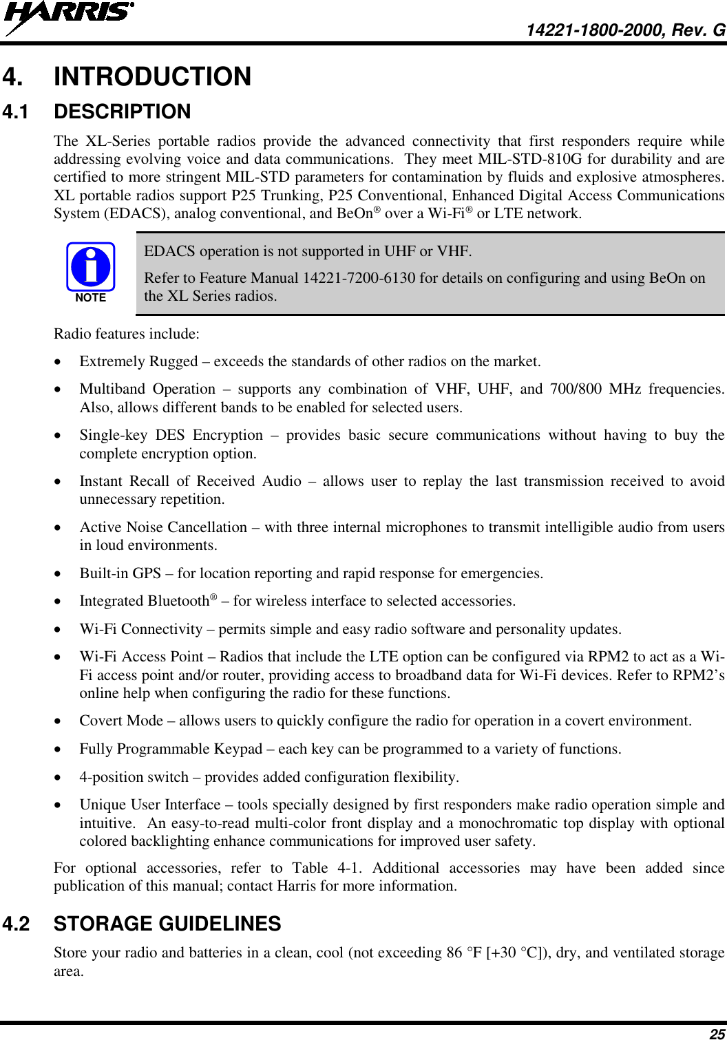  14221-1800-2000, Rev. G 25 4. INTRODUCTION 4.1 DESCRIPTION The XL-Series portable radios provide  the advanced connectivity that first responders require while addressing evolving voice and data communications.  They meet MIL-STD-810G for durability and are certified to more stringent MIL-STD parameters for contamination by fluids and explosive atmospheres.  XL portable radios support P25 Trunking, P25 Conventional, Enhanced Digital Access Communications System (EDACS), analog conventional, and BeOn® over a Wi-Fi® or LTE network.  EDACS operation is not supported in UHF or VHF.  Refer to Feature Manual 14221-7200-6130 for details on configuring and using BeOn on the XL Series radios. Radio features include: • Extremely Rugged – exceeds the standards of other radios on the market. • Multiband Operation –  supports any combination of VHF, UHF, and 700/800 MHz  frequencies.  Also, allows different bands to be enabled for selected users. • Single-key DES Encryption –  provides  basic  secure communications without having to buy the complete encryption option. • Instant Recall of Received Audio –  allows user to replay the last transmission received to avoid unnecessary repetition. • Active Noise Cancellation – with three internal microphones to transmit intelligible audio from users in loud environments. • Built-in GPS – for location reporting and rapid response for emergencies. • Integrated Bluetooth® – for wireless interface to selected accessories. • Wi-Fi Connectivity – permits simple and easy radio software and personality updates. • Wi-Fi Access Point – Radios that include the LTE option can be configured via RPM2 to act as a Wi-Fi access point and/or router, providing access to broadband data for Wi-Fi devices. Refer to RPM2’s online help when configuring the radio for these functions. • Covert Mode – allows users to quickly configure the radio for operation in a covert environment. • Fully Programmable Keypad – each key can be programmed to a variety of functions. • 4-position switch – provides added configuration flexibility. • Unique User Interface – tools specially designed by first responders make radio operation simple and intuitive.  An easy-to-read multi-color front display and a monochromatic top display with optional colored backlighting enhance communications for improved user safety.  For optional accessories, refer to Table  4-1. Additional accessories may have been added since publication of this manual; contact Harris for more information. 4.2 STORAGE GUIDELINES Store your radio and batteries in a clean, cool (not exceeding 86 °F [+30 °C]), dry, and ventilated storage area. NOTE