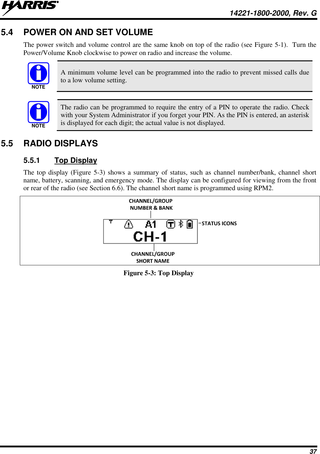  14221-1800-2000, Rev. G 37 5.4 POWER ON AND SET VOLUME The power switch and volume control are the same knob on top of the radio (see Figure 5-1).  Turn the Power/Volume Knob clockwise to power on radio and increase the volume.   A minimum volume level can be programmed into the radio to prevent missed calls due to a low volume setting.   The radio can be programmed to require the entry of a PIN to operate the radio. Check with your System Administrator if you forget your PIN. As the PIN is entered, an asterisk is displayed for each digit; the actual value is not displayed. 5.5 RADIO DISPLAYS 5.5.1 Top Display The top display (Figure  5-3) shows a summary of status, such as channel number/bank, channel short name, battery, scanning, and emergency mode. The display can be configured for viewing from the front or rear of the radio (see Section 6.6). The channel short name is programmed using RPM2.  Figure 5-3: Top Display NOTENOTE