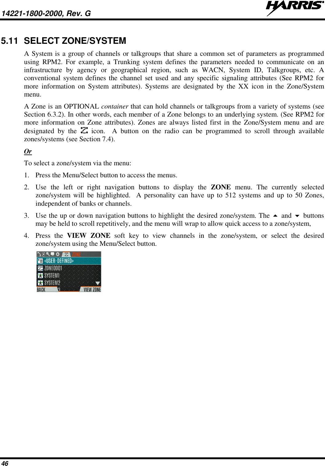 14221-1800-2000, Rev. G   46 5.11 SELECT ZONE/SYSTEM A System is a group of channels or talkgroups that share a common set of parameters as programmed using RPM2. For example, a Trunking system defines the parameters needed to communicate  on  an infrastructure by agency or geographical region, such as WACN, System ID, Talkgroups, etc. A conventional system defines the channel set used and any specific signaling attributes (See RPM2 for more information on System attributes). Systems are designated by the XX icon in the Zone/System menu.   A Zone is an OPTIONAL container that can hold channels or talkgroups from a variety of systems (see Section 6.3.2). In other words, each member of a Zone belongs to an underlying system. (See RPM2 for more information on Zone attributes). Zones are always listed first in the Zone/System menu and are designated by the   icon.  A button on the radio can be programmed to scroll through available zones/systems (see Section 7.4). Or To select a zone/system via the menu: 1. Press the Menu/Select button to access the menus. 2. Use  the left or right navigation buttons to display the ZONE  menu. The currently selected zone/system will be highlighted.  A personality can have up to 512 systems and up to 50 Zones, independent of banks or channels. 3. Use the up or down navigation buttons to highlight the desired zone/system. The  and  buttons may be held to scroll repetitively, and the menu will wrap to allow quick access to a zone/system,  4. Press  the  VIEW ZONE soft key to view channels in the zone/system, or select the desired zone/system using the Menu/Select button.   