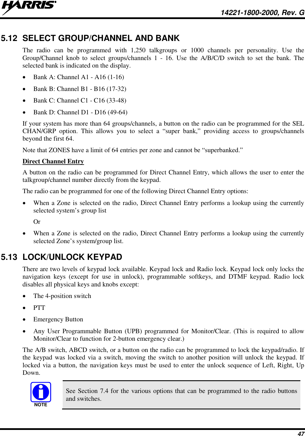  14221-1800-2000, Rev. G 47 5.12 SELECT GROUP/CHANNEL AND BANK The  radio can be programmed with 1,250 talkgroups or 1000 channels per personality. Use the Group/Channel knob to select groups/channels 1 -  16. Use the A/B/C/D switch to set the  bank. The selected bank is indicated on the display. • Bank A: Channel A1 - A16 (1-16) • Bank B: Channel B1 - B16 (17-32) • Bank C: Channel C1 - C16 (33-48) • Bank D: Channel D1 - D16 (49-64) If your system has more than 64 groups/channels, a button on the radio can be programmed for the SEL CHAN/GRP option. This allows you to select a “super bank,” providing access to groups/channels beyond the first 64. Note that ZONES have a limit of 64 entries per zone and cannot be “superbanked.” Direct Channel Entry A button on the radio can be programmed for Direct Channel Entry, which allows the user to enter the talkgroup/channel number directly from the keypad. The radio can be programmed for one of the following Direct Channel Entry options: • When a Zone is selected on the radio, Direct Channel Entry performs a lookup using the currently selected system’s group list Or • When a Zone is selected on the radio, Direct Channel Entry performs a lookup using the currently selected Zone’s system/group list. 5.13 LOCK/UNLOCK KEYPAD There are two levels of keypad lock available. Keypad lock and Radio lock. Keypad lock only locks the navigation keys (except for use in unlock),  programmable  softkeys, and DTMF keypad. Radio lock disables all physical keys and knobs except: • The 4-position switch • PTT • Emergency Button • Any User Programmable Button (UPB) programmed for Monitor/Clear. (This is required to allow Monitor/Clear to function for 2-button emergency clear.) The A/B switch, ABCD switch, or a button on the radio can be programmed to lock the keypad/radio. If the keypad was locked via a switch, moving the switch to another position will unlock the keypad. If locked via a button, the navigation keys must be used to enter the unlock sequence of Left, Right, Up Down.  See Section 7.4 for the various options that can be programmed to the radio buttons and switches. NOTE