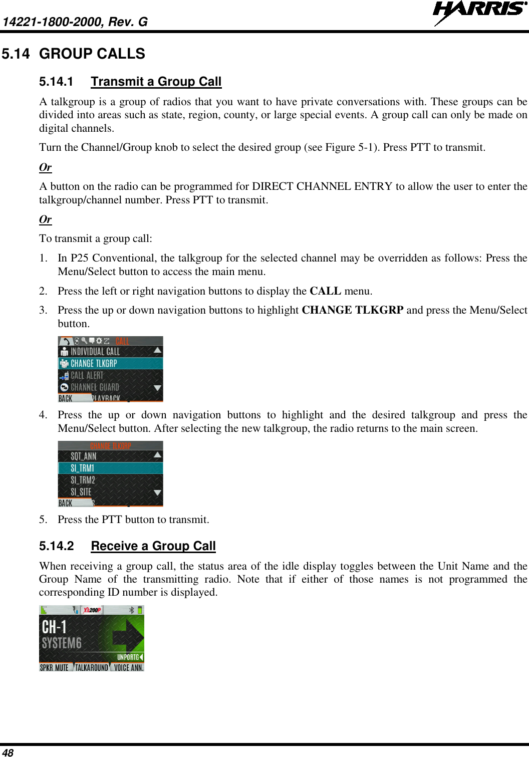 14221-1800-2000, Rev. G   48 5.14 GROUP CALLS 5.14.1 Transmit a Group Call A talkgroup is a group of radios that you want to have private conversations with. These groups can be divided into areas such as state, region, county, or large special events. A group call can only be made on digital channels.  Turn the Channel/Group knob to select the desired group (see Figure 5-1). Press PTT to transmit. Or A button on the radio can be programmed for DIRECT CHANNEL ENTRY to allow the user to enter the talkgroup/channel number. Press PTT to transmit. Or To transmit a group call: 1. In P25 Conventional, the talkgroup for the selected channel may be overridden as follows: Press the Menu/Select button to access the main menu. 2. Press the left or right navigation buttons to display the CALL menu. 3. Press the up or down navigation buttons to highlight CHANGE TLKGRP and press the Menu/Select button.  4. Press the up or down navigation buttons to highlight and the desired  talkgroup  and press the Menu/Select button. After selecting the new talkgroup, the radio returns to the main screen.  5. Press the PTT button to transmit.  5.14.2 Receive a Group Call When receiving a group call, the status area of the idle display toggles between the Unit Name and the Group Name of the transmitting radio. Note that if either of those names is not programmed the corresponding ID number is displayed.  