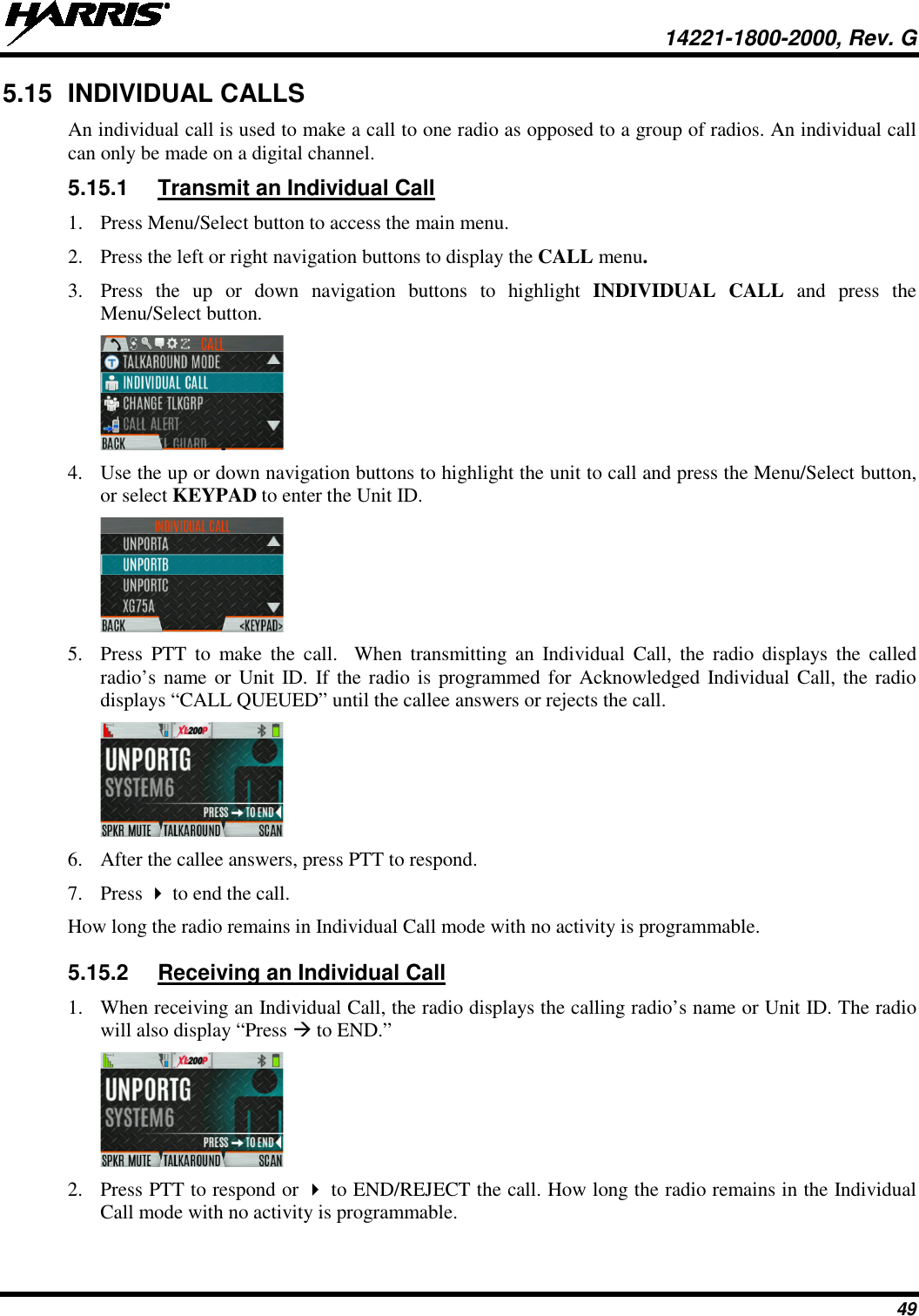  14221-1800-2000, Rev. G 49 5.15 INDIVIDUAL CALLS An individual call is used to make a call to one radio as opposed to a group of radios. An individual call can only be made on a digital channel.  5.15.1 Transmit an Individual Call 1. Press Menu/Select button to access the main menu. 2. Press the left or right navigation buttons to display the CALL menu. 3. Press  the up or down navigation buttons to highlight INDIVIDUAL CALL and press the Menu/Select button.  4. Use the up or down navigation buttons to highlight the unit to call and press the Menu/Select button, or select KEYPAD to enter the Unit ID.  5. Press  PTT to make the call.  When transmitting an Individual Call, the radio displays the called radio’s name or Unit ID. If the radio is programmed for Acknowledged Individual Call, the radio displays “CALL QUEUED” until the callee answers or rejects the call.  6. After the callee answers, press PTT to respond. 7. Press  to end the call. How long the radio remains in Individual Call mode with no activity is programmable. 5.15.2 Receiving an Individual Call 1. When receiving an Individual Call, the radio displays the calling radio’s name or Unit ID. The radio will also display “Press  to END.”  2. Press PTT to respond or  to END/REJECT the call. How long the radio remains in the Individual Call mode with no activity is programmable. 