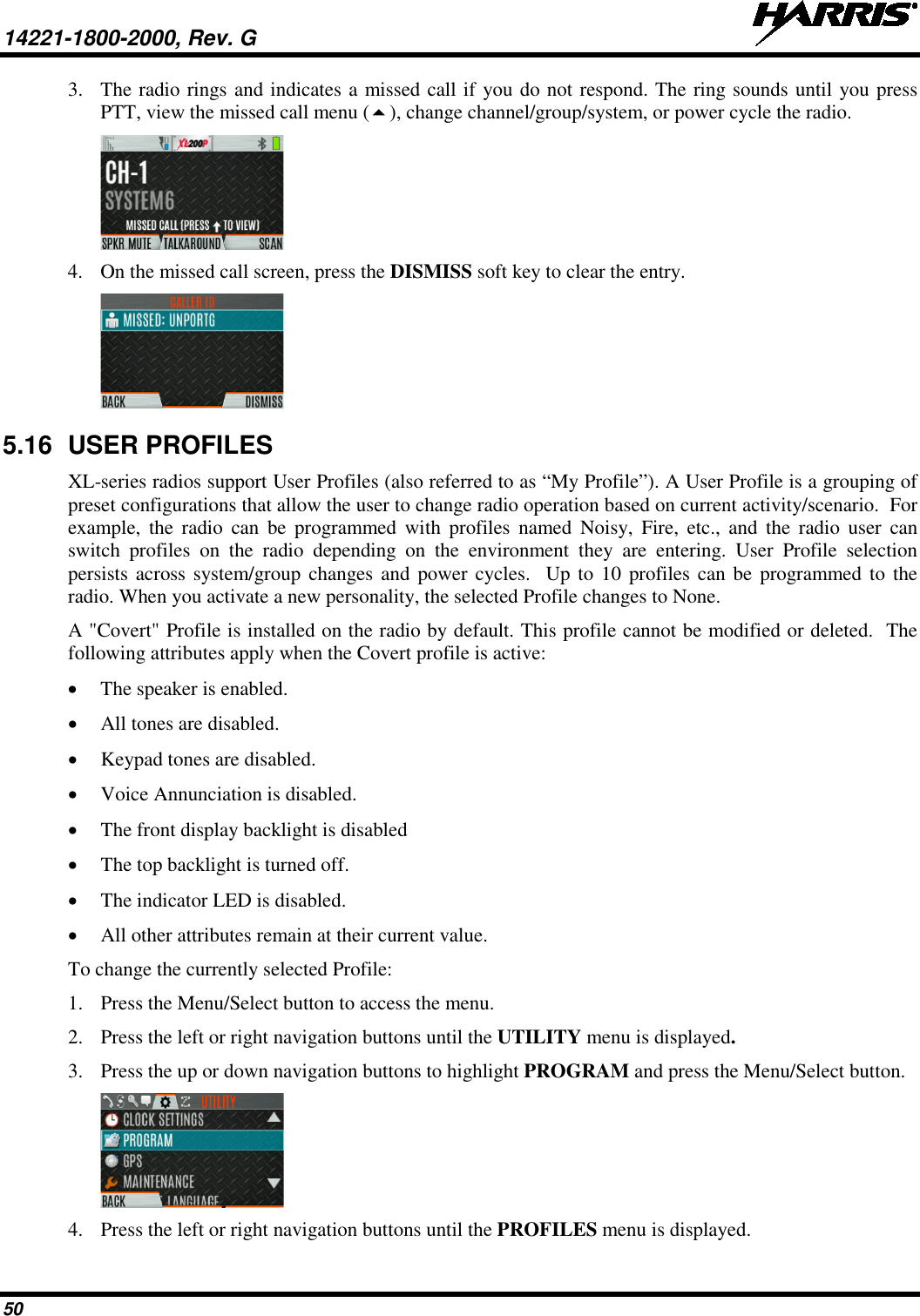 14221-1800-2000, Rev. G   50 3. The radio rings and indicates a missed call if you do not respond. The ring sounds until you press PTT, view the missed call menu (), change channel/group/system, or power cycle the radio.  4. On the missed call screen, press the DISMISS soft key to clear the entry.  5.16 USER PROFILES XL-series radios support User Profiles (also referred to as “My Profile”). A User Profile is a grouping of preset configurations that allow the user to change radio operation based on current activity/scenario.  For example,  the radio can be programmed with  profiles named Noisy, Fire, etc., and the radio user can switch profiles on the radio depending on the environment they are entering. User Profile selection persists across system/group changes and power cycles.  Up to 10 profiles can be programmed to the radio. When you activate a new personality, the selected Profile changes to None. A &quot;Covert&quot; Profile is installed on the radio by default. This profile cannot be modified or deleted.  The following attributes apply when the Covert profile is active:  • The speaker is enabled. • All tones are disabled. • Keypad tones are disabled. • Voice Annunciation is disabled. • The front display backlight is disabled • The top backlight is turned off. • The indicator LED is disabled. • All other attributes remain at their current value. To change the currently selected Profile: 1. Press the Menu/Select button to access the menu. 2. Press the left or right navigation buttons until the UTILITY menu is displayed.  3. Press the up or down navigation buttons to highlight PROGRAM and press the Menu/Select button.  4. Press the left or right navigation buttons until the PROFILES menu is displayed. 