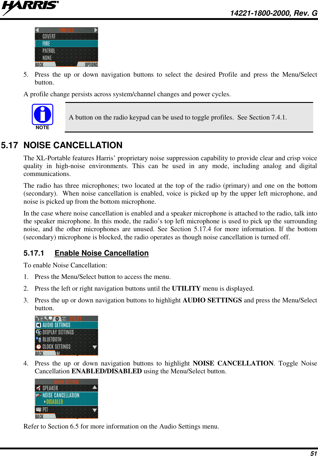  14221-1800-2000, Rev. G 51  5. Press  the up or down navigation buttons to select the desired Profile and press the Menu/Select button. A profile change persists across system/channel changes and power cycles.  A button on the radio keypad can be used to toggle profiles.  See Section 7.4.1. 5.17 NOISE CANCELLATION The XL-Portable features Harris’ proprietary noise suppression capability to provide clear and crisp voice quality in high-noise environments.  This can be used in any mode, including analog and digital communications.  The radio has three microphones; two located at the top of the radio (primary) and one on the bottom (secondary).  When noise cancellation is enabled, voice is picked up by the upper left microphone, and noise is picked up from the bottom microphone.  In the case where noise cancellation is enabled and a speaker microphone is attached to the radio, talk into the speaker microphone. In this mode, the radio’s top left microphone is used to pick up the surrounding noise, and the other  microphones  are  unused.  See Section 5.17.4  for more information.  If the bottom (secondary) microphone is blocked, the radio operates as though noise cancellation is turned off.  5.17.1 Enable Noise Cancellation To enable Noise Cancellation: 1. Press the Menu/Select button to access the menu. 2. Press the left or right navigation buttons until the UTILITY menu is displayed.  3. Press the up or down navigation buttons to highlight AUDIO SETTINGS and press the Menu/Select button.  4. Press the up or down navigation buttons to highlight  NOISE CANCELLATION.  Toggle Noise Cancellation ENABLED/DISABLED using the Menu/Select button.  Refer to Section 6.5 for more information on the Audio Settings menu. NOTE