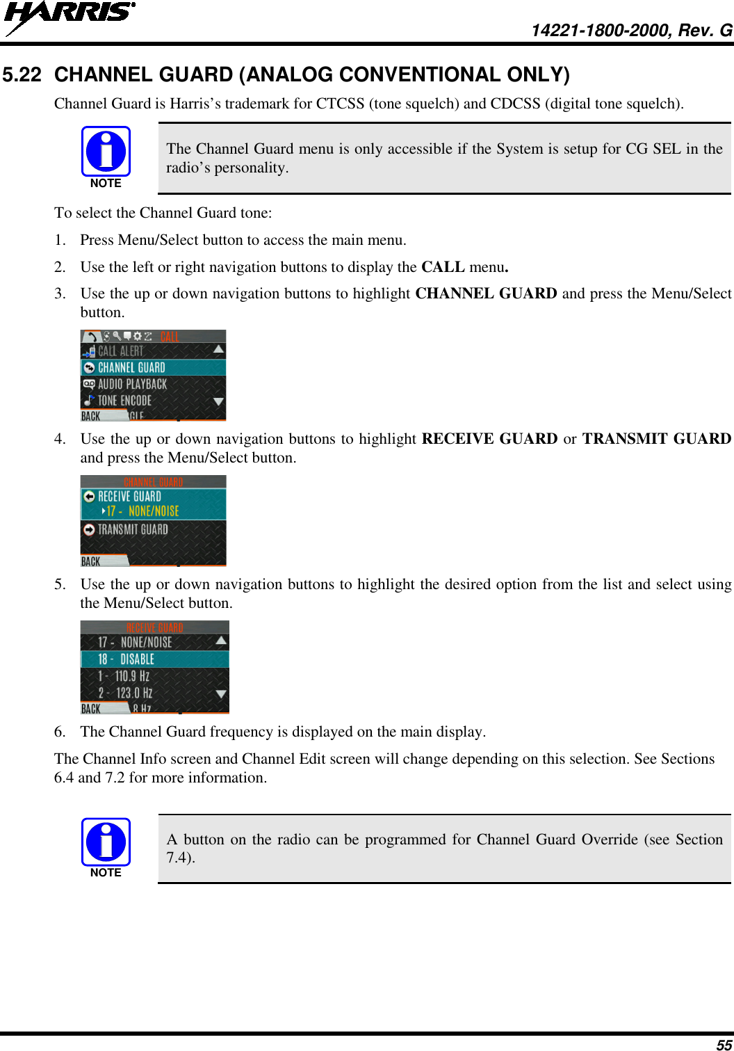  14221-1800-2000, Rev. G 55 5.22 CHANNEL GUARD (ANALOG CONVENTIONAL ONLY) Channel Guard is Harris’s trademark for CTCSS (tone squelch) and CDCSS (digital tone squelch).   The Channel Guard menu is only accessible if the System is setup for CG SEL in the radio’s personality. To select the Channel Guard tone: 1. Press Menu/Select button to access the main menu. 2. Use the left or right navigation buttons to display the CALL menu. 3. Use the up or down navigation buttons to highlight CHANNEL GUARD and press the Menu/Select button.  4. Use the up or down navigation buttons to highlight RECEIVE GUARD or TRANSMIT GUARD and press the Menu/Select button.  5. Use the up or down navigation buttons to highlight the desired option from the list and select using the Menu/Select button.  6. The Channel Guard frequency is displayed on the main display.  The Channel Info screen and Channel Edit screen will change depending on this selection. See Sections 6.4 and 7.2 for more information.   A button on the radio can be programmed for Channel Guard Override (see Section 7.4). NOTENOTE