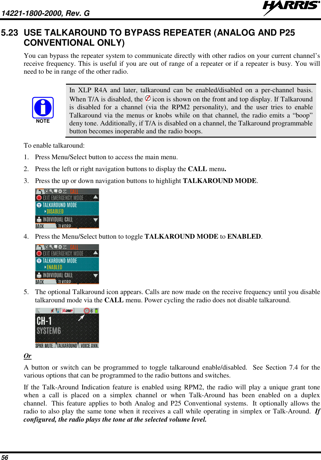 14221-1800-2000, Rev. G   56 5.23 USE TALKAROUND TO BYPASS REPEATER (ANALOG AND P25 CONVENTIONAL ONLY) You can bypass the repeater system to communicate directly with other radios on your current channel’s receive frequency. This is useful if you are out of range of a repeater or if a repeater is busy. You will need to be in range of the other radio.    In XLP R4A and later, talkaround can be enabled/disabled on a per-channel basis. When T/A is disabled, the   icon is shown on the front and top display. If Talkaround is disabled for a channel (via the RPM2 personality), and the user tries to enable Talkaround via the menus or knobs while on that channel, the radio emits a “boop” deny tone. Additionally, if T/A is disabled on a channel, the Talkaround programmable button becomes inoperable and the radio boops. To enable talkaround: 1. Press Menu/Select button to access the main menu. 2. Press the left or right navigation buttons to display the CALL menu. 3. Press the up or down navigation buttons to highlight TALKAROUND MODE.  4. Press the Menu/Select button to toggle TALKAROUND MODE to ENABLED.   5. The optional Talkaround icon appears. Calls are now made on the receive frequency until you disable talkaround mode via the CALL menu. Power cycling the radio does not disable talkaround.  Or A button or switch can be programmed to toggle talkaround enable/disabled.  See Section 7.4 for the various options that can be programmed to the radio buttons and switches. If  the Talk-Around Indication feature is enabled using RPM2,  the radio will play a unique grant tone when a call is placed on a simplex channel or when Talk-Around has been enabled on a duplex channel.  This feature applies to both Analog and P25 Conventional systems.  It optionally allows the radio to also play the same tone when it receives a call while operating in simplex or Talk-Around.  If configured, the radio plays the tone at the selected volume level. NOTE