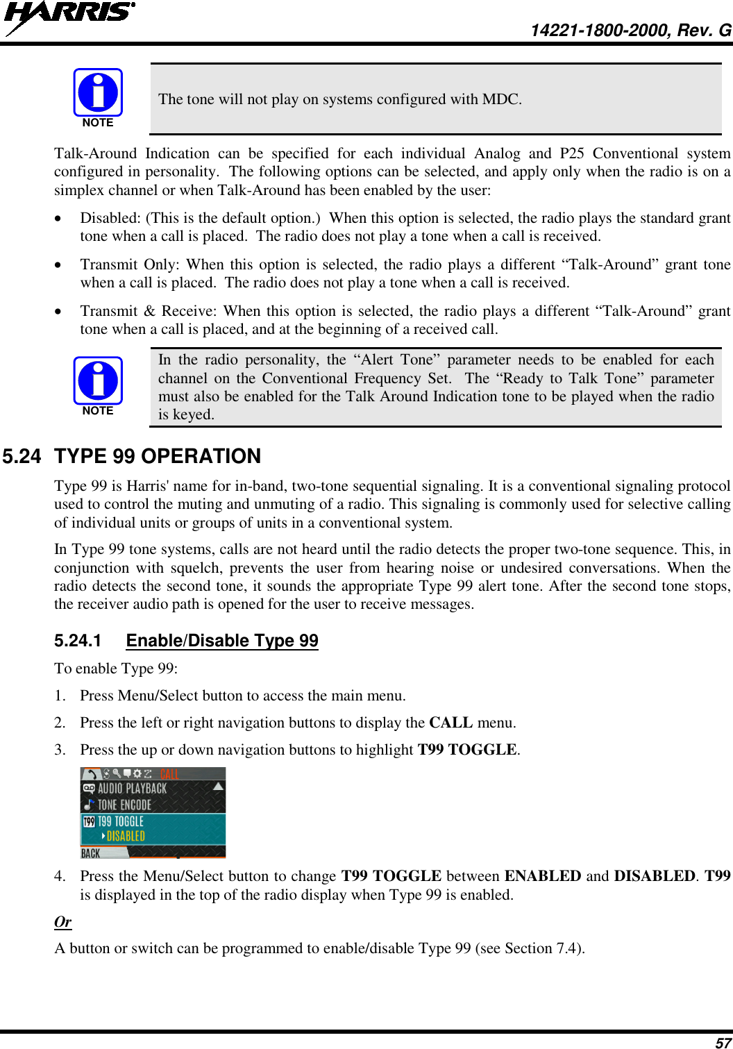  14221-1800-2000, Rev. G 57  The tone will not play on systems configured with MDC. Talk-Around Indication can be specified for each individual Analog and P25 Conventional system configured in personality.  The following options can be selected, and apply only when the radio is on a simplex channel or when Talk-Around has been enabled by the user: • Disabled: (This is the default option.)  When this option is selected, the radio plays the standard grant tone when a call is placed.  The radio does not play a tone when a call is received. • Transmit Only: When this option is selected, the radio plays a different “Talk-Around” grant tone when a call is placed.  The radio does not play a tone when a call is received. • Transmit &amp; Receive: When this option is selected, the radio plays a different “Talk-Around” grant tone when a call is placed, and at the beginning of a received call.  In the radio personality, the “Alert Tone” parameter needs to be enabled for each channel on the Conventional Frequency Set.  The “Ready to Talk Tone” parameter must also be enabled for the Talk Around Indication tone to be played when the radio is keyed. 5.24 TYPE 99 OPERATION Type 99 is Harris&apos; name for in-band, two-tone sequential signaling. It is a conventional signaling protocol used to control the muting and unmuting of a radio. This signaling is commonly used for selective calling of individual units or groups of units in a conventional system. In Type 99 tone systems, calls are not heard until the radio detects the proper two-tone sequence. This, in conjunction with squelch, prevents the user from hearing noise or undesired conversations. When the radio detects the second tone, it sounds the appropriate Type 99 alert tone. After the second tone stops, the receiver audio path is opened for the user to receive messages. 5.24.1 Enable/Disable Type 99 To enable Type 99: 1. Press Menu/Select button to access the main menu. 2. Press the left or right navigation buttons to display the CALL menu. 3. Press the up or down navigation buttons to highlight T99 TOGGLE.  4. Press the Menu/Select button to change T99 TOGGLE between ENABLED and DISABLED. T99 is displayed in the top of the radio display when Type 99 is enabled. Or A button or switch can be programmed to enable/disable Type 99 (see Section 7.4). NOTENOTE