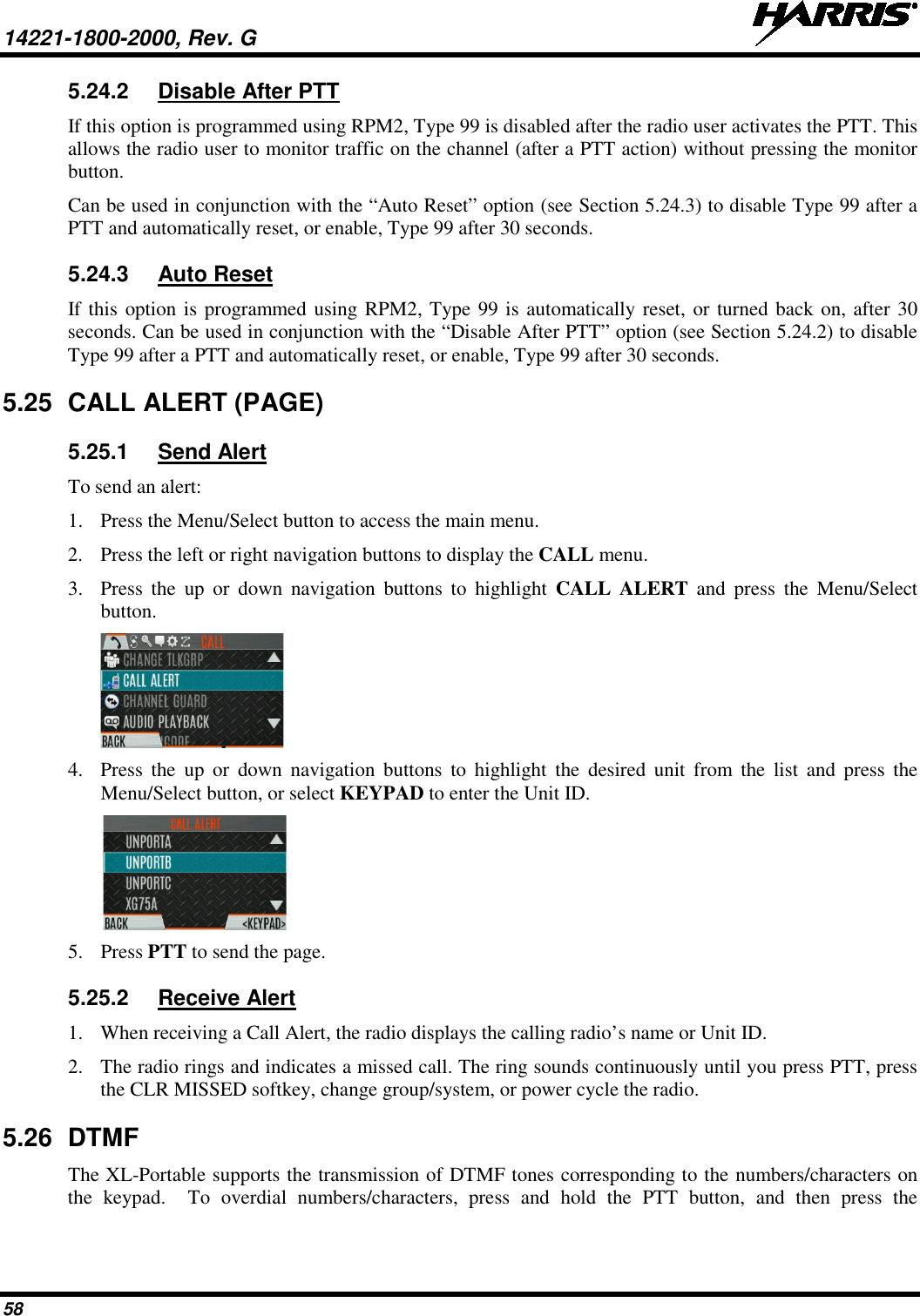 14221-1800-2000, Rev. G   58 5.24.2 Disable After PTT If this option is programmed using RPM2, Type 99 is disabled after the radio user activates the PTT. This allows the radio user to monitor traffic on the channel (after a PTT action) without pressing the monitor button. Can be used in conjunction with the “Auto Reset” option (see Section 5.24.3) to disable Type 99 after a PTT and automatically reset, or enable, Type 99 after 30 seconds. 5.24.3 Auto Reset If this option is programmed using RPM2, Type 99 is automatically reset, or turned back on, after 30 seconds. Can be used in conjunction with the “Disable After PTT” option (see Section 5.24.2) to disable Type 99 after a PTT and automatically reset, or enable, Type 99 after 30 seconds. 5.25 CALL ALERT (PAGE)  5.25.1 Send Alert To send an alert: 1. Press the Menu/Select button to access the main menu. 2. Press the left or right navigation buttons to display the CALL menu. 3. Press  the up or down navigation buttons to highlight CALL ALERT and press the Menu/Select button.  4. Press  the up or down navigation buttons to highlight the desired unit from the list and press the Menu/Select button, or select KEYPAD to enter the Unit ID.  5. Press PTT to send the page. 5.25.2 Receive Alert 1. When receiving a Call Alert, the radio displays the calling radio’s name or Unit ID.  2. The radio rings and indicates a missed call. The ring sounds continuously until you press PTT, press the CLR MISSED softkey, change group/system, or power cycle the radio. 5.26 DTMF The XL-Portable supports the transmission of DTMF tones corresponding to the numbers/characters on the keypad.  To overdial numbers/characters, press and hold the PTT button, and then press the 