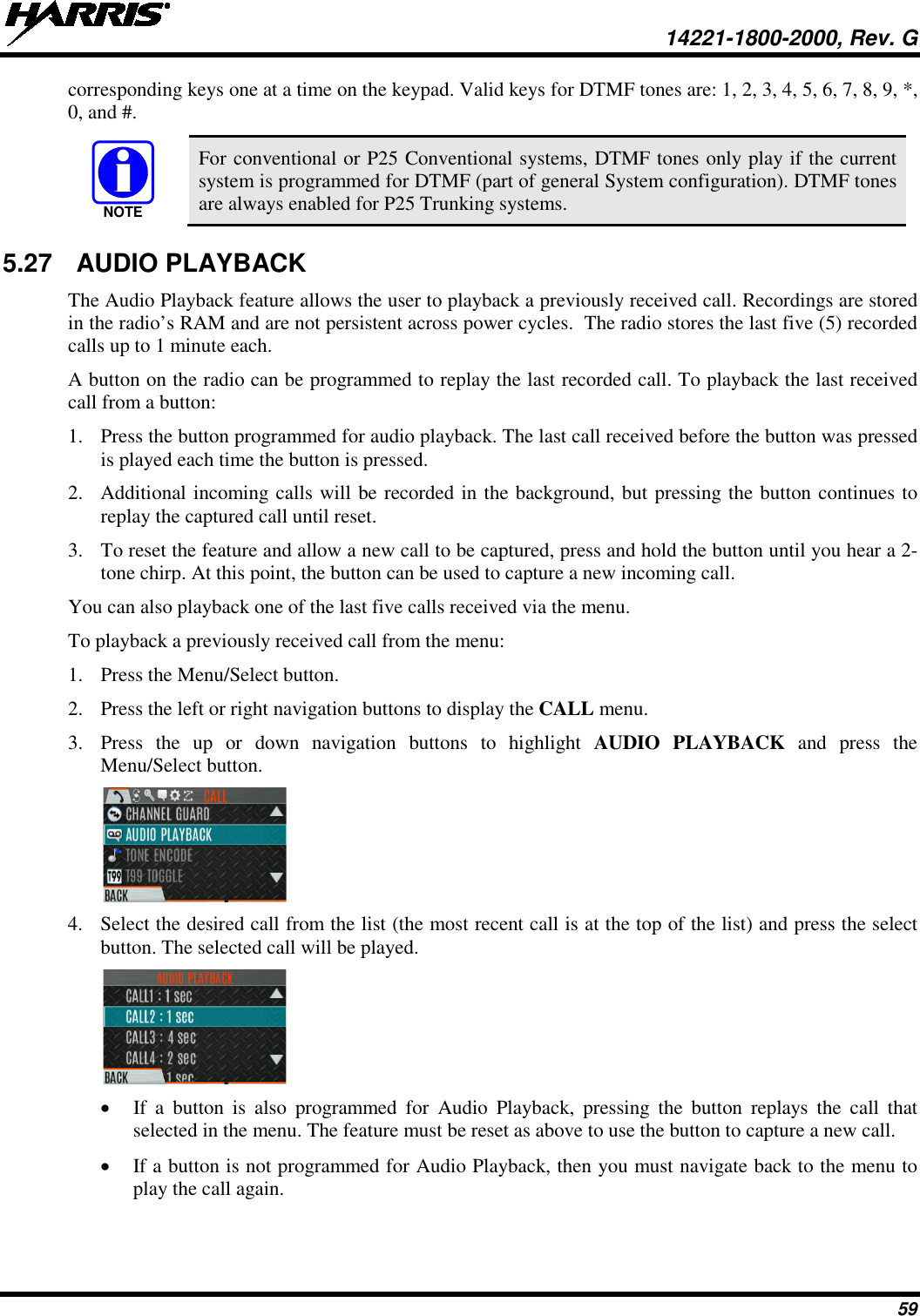  14221-1800-2000, Rev. G 59 corresponding keys one at a time on the keypad. Valid keys for DTMF tones are: 1, 2, 3, 4, 5, 6, 7, 8, 9, *, 0, and #.  For conventional or P25 Conventional systems, DTMF tones only play if the current system is programmed for DTMF (part of general System configuration). DTMF tones are always enabled for P25 Trunking systems. 5.27 AUDIO PLAYBACK The Audio Playback feature allows the user to playback a previously received call. Recordings are stored in the radio’s RAM and are not persistent across power cycles.  The radio stores the last five (5) recorded calls up to 1 minute each. A button on the radio can be programmed to replay the last recorded call. To playback the last received call from a button: 1. Press the button programmed for audio playback. The last call received before the button was pressed is played each time the button is pressed.  2. Additional incoming calls will be recorded in the background, but pressing the button continues to replay the captured call until reset. 3. To reset the feature and allow a new call to be captured, press and hold the button until you hear a 2-tone chirp. At this point, the button can be used to capture a new incoming call. You can also playback one of the last five calls received via the menu.  To playback a previously received call from the menu: 1. Press the Menu/Select button. 2. Press the left or right navigation buttons to display the CALL menu. 3. Press  the up or down navigation buttons to highlight AUDIO PLAYBACK and press the Menu/Select button.  4. Select the desired call from the list (the most recent call is at the top of the list) and press the select button. The selected call will be played.  • If a button  is also programmed for Audio Playback, pressing the button replays  the call that selected in the menu. The feature must be reset as above to use the button to capture a new call.  • If a button is not programmed for Audio Playback, then you must navigate back to the menu to play the call again. NOTE