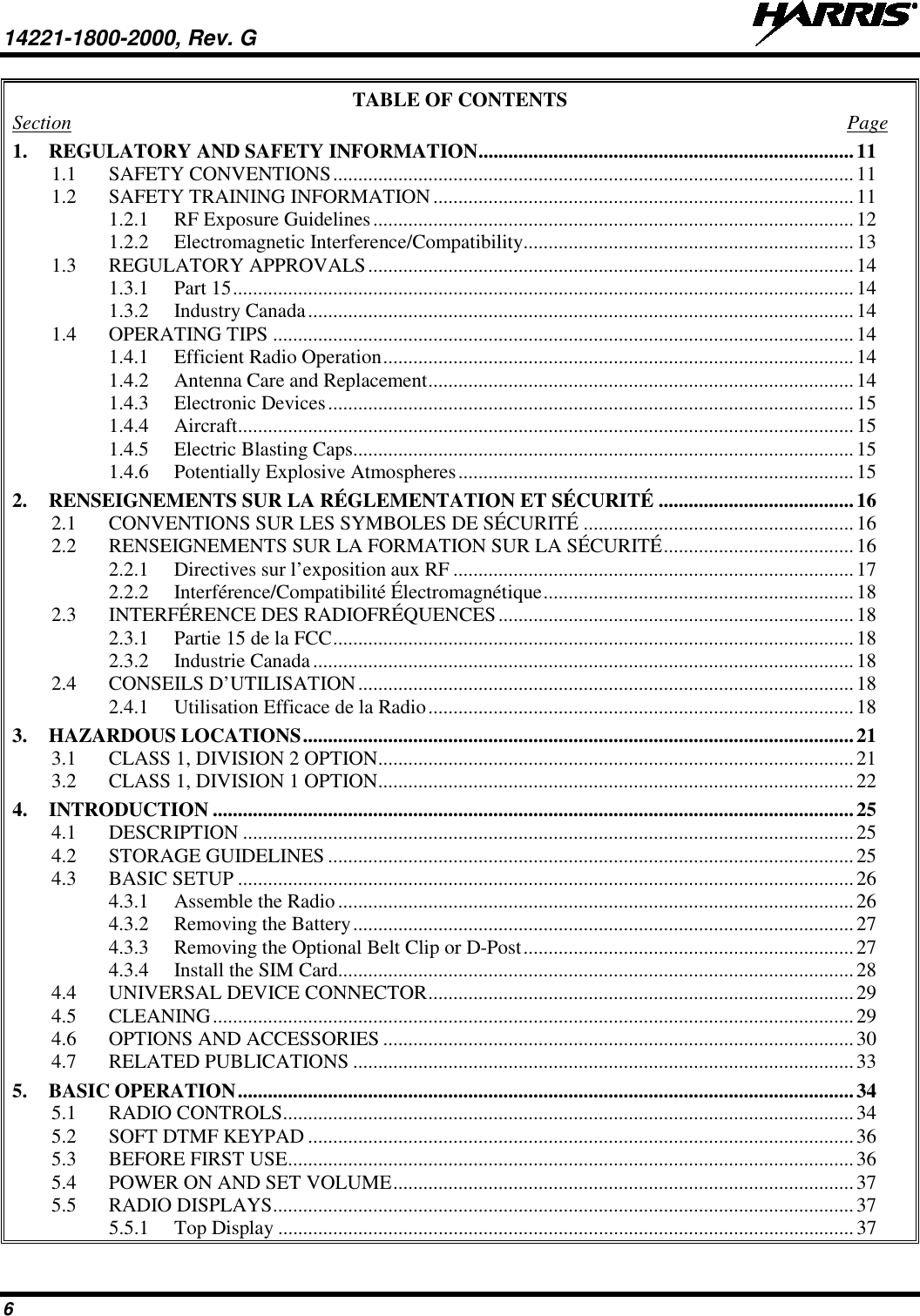 14221-1800-2000, Rev. G   6 TABLE OF CONTENTS Section  Page 1. REGULATORY AND SAFETY INFORMATION ........................................................................... 11 1.1 SAFETY CONVENTIONS ........................................................................................................ 11 1.2 SAFETY TRAINING INFORMATION .................................................................................... 11 1.2.1 RF Exposure Guidelines ................................................................................................ 12 1.2.2 Electromagnetic Interference/Compatibility .................................................................. 13 1.3 REGULATORY APPROVALS ................................................................................................. 14 1.3.1 Part 15 ............................................................................................................................ 14 1.3.2 Industry Canada ............................................................................................................. 14 1.4 OPERATING TIPS .................................................................................................................... 14 1.4.1 Efficient Radio Operation .............................................................................................. 14 1.4.2 Antenna Care and Replacement ..................................................................................... 14 1.4.3 Electronic Devices ......................................................................................................... 15 1.4.4 Aircraft ........................................................................................................................... 15 1.4.5 Electric Blasting Caps .................................................................................................... 15 1.4.6 Potentially Explosive Atmospheres ............................................................................... 15 2. RENSEIGNEMENTS SUR LA RÉGLEMENTATION ET SÉCURITÉ ....................................... 16 2.1 CONVENTIONS SUR LES SYMBOLES DE SÉCURITÉ ...................................................... 16 2.2 RENSEIGNEMENTS SUR LA FORMATION SUR LA SÉCURITÉ ...................................... 16 2.2.1 Directives sur l’exposition aux RF ................................................................................ 17 2.2.2 Interférence/Compatibilité Électromagnétique .............................................................. 18 2.3 INTERFÉRENCE DES RADIOFRÉQUENCES ....................................................................... 18 2.3.1 Partie 15 de la FCC ........................................................................................................ 18 2.3.2 Industrie Canada ............................................................................................................ 18 2.4 CONSEILS D’UTILISATION ................................................................................................... 18 2.4.1 Utilisation Efficace de la Radio ..................................................................................... 18 3. HAZARDOUS LOCATIONS .............................................................................................................. 21 3.1 CLASS 1, DIVISION 2 OPTION ............................................................................................... 21 3.2 CLASS 1, DIVISION 1 OPTION ............................................................................................... 22 4. INTRODUCTION ................................................................................................................................ 25 4.1 DESCRIPTION .......................................................................................................................... 25 4.2 STORAGE GUIDELINES ......................................................................................................... 25 4.3 BASIC SETUP ........................................................................................................................... 26 4.3.1 Assemble the Radio ....................................................................................................... 26 4.3.2 Removing the Battery .................................................................................................... 27 4.3.3 Removing the Optional Belt Clip or D-Post .................................................................. 27 4.3.4 Install the SIM Card ....................................................................................................... 28 4.4 UNIVERSAL DEVICE CONNECTOR ..................................................................................... 29 4.5 CLEANING ................................................................................................................................ 29 4.6 OPTIONS AND ACCESSORIES .............................................................................................. 30 4.7 RELATED PUBLICATIONS .................................................................................................... 33 5. BASIC OPERATION ........................................................................................................................... 34 5.1 RADIO CONTROLS .................................................................................................................. 34 5.2 SOFT DTMF KEYPAD ............................................................................................................. 36 5.3 BEFORE FIRST USE ................................................................................................................. 36 5.4 POWER ON AND SET VOLUME ............................................................................................ 37 5.5 RADIO DISPLAYS .................................................................................................................... 37 5.5.1 Top Display ................................................................................................................... 37 