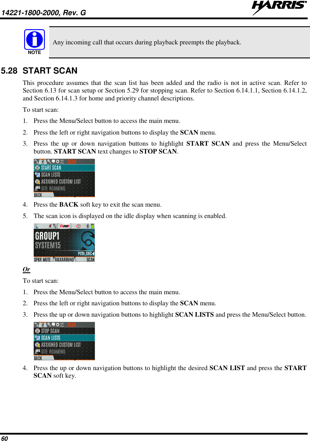 14221-1800-2000, Rev. G   60  Any incoming call that occurs during playback preempts the playback. 5.28 START SCAN This procedure assumes that the scan list has been added and the radio is not in active scan. Refer to Section 6.13 for scan setup or Section 5.29 for stopping scan. Refer to Section 6.14.1.1, Section 6.14.1.2, and Section 6.14.1.3 for home and priority channel descriptions. To start scan: 1. Press the Menu/Select button to access the main menu. 2. Press the left or right navigation buttons to display the SCAN menu. 3. Press  the up or down navigation buttons  to highlight START SCAN and press the Menu/Select button. START SCAN text changes to STOP SCAN.  4. Press the BACK soft key to exit the scan menu. 5. The scan icon is displayed on the idle display when scanning is enabled.  Or To start scan: 1. Press the Menu/Select button to access the main menu. 2. Press the left or right navigation buttons to display the SCAN menu. 3. Press the up or down navigation buttons to highlight SCAN LISTS and press the Menu/Select button.  4. Press the up or down navigation buttons to highlight the desired SCAN LIST and press the START SCAN soft key. NOTE