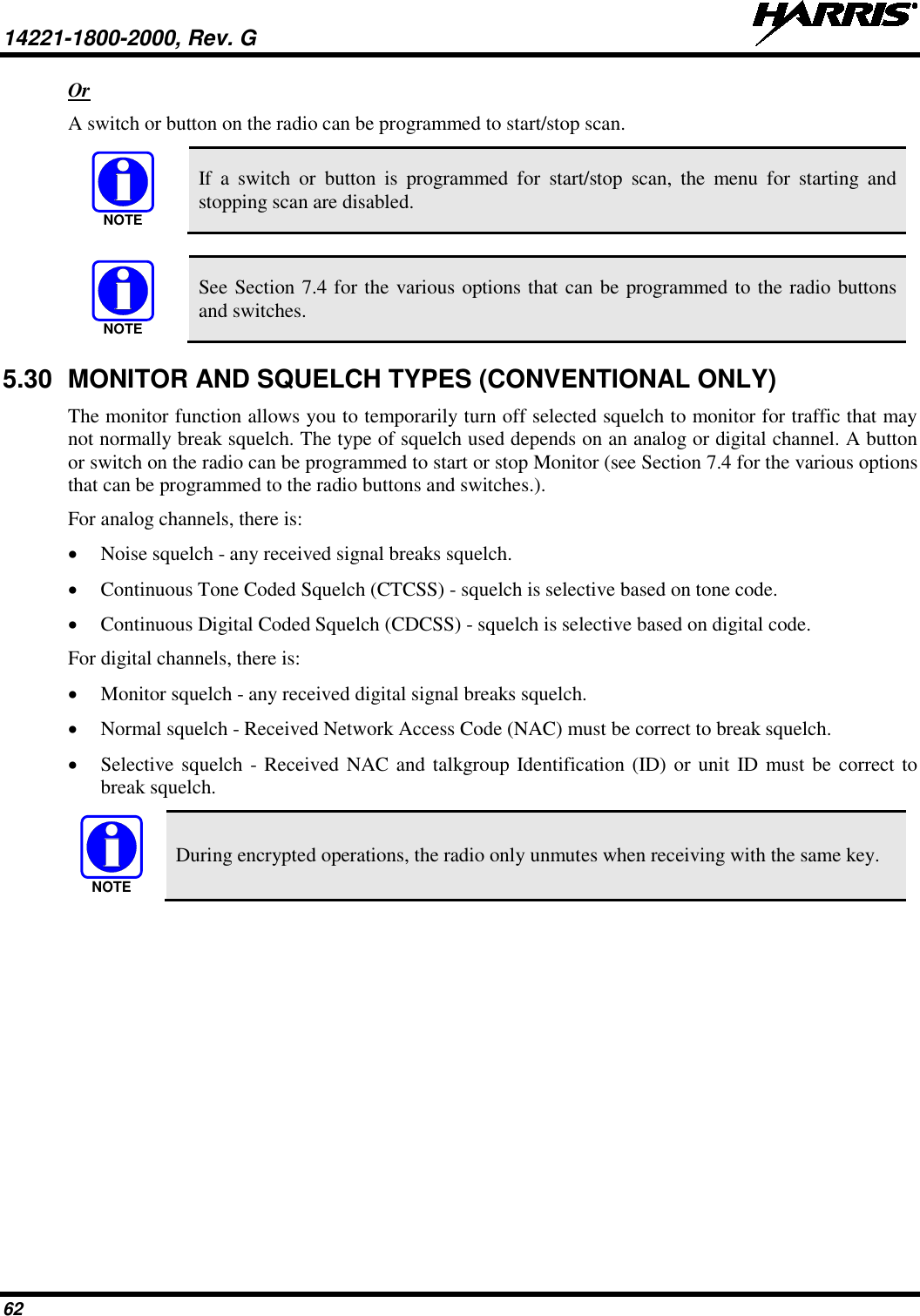 14221-1800-2000, Rev. G   62 Or A switch or button on the radio can be programmed to start/stop scan.   If  a  switch or button is programmed for start/stop scan, the menu for starting and stopping scan are disabled.   See Section 7.4 for the various options that can be programmed to the radio buttons and switches. 5.30 MONITOR AND SQUELCH TYPES (CONVENTIONAL ONLY) The monitor function allows you to temporarily turn off selected squelch to monitor for traffic that may not normally break squelch. The type of squelch used depends on an analog or digital channel. A button or switch on the radio can be programmed to start or stop Monitor (see Section 7.4 for the various options that can be programmed to the radio buttons and switches.). For analog channels, there is: • Noise squelch - any received signal breaks squelch. • Continuous Tone Coded Squelch (CTCSS) - squelch is selective based on tone code. • Continuous Digital Coded Squelch (CDCSS) - squelch is selective based on digital code. For digital channels, there is: • Monitor squelch - any received digital signal breaks squelch. • Normal squelch - Received Network Access Code (NAC) must be correct to break squelch. • Selective squelch - Received NAC and talkgroup Identification (ID) or unit ID must be correct to break squelch.  During encrypted operations, the radio only unmutes when receiving with the same key. NOTENOTENOTE