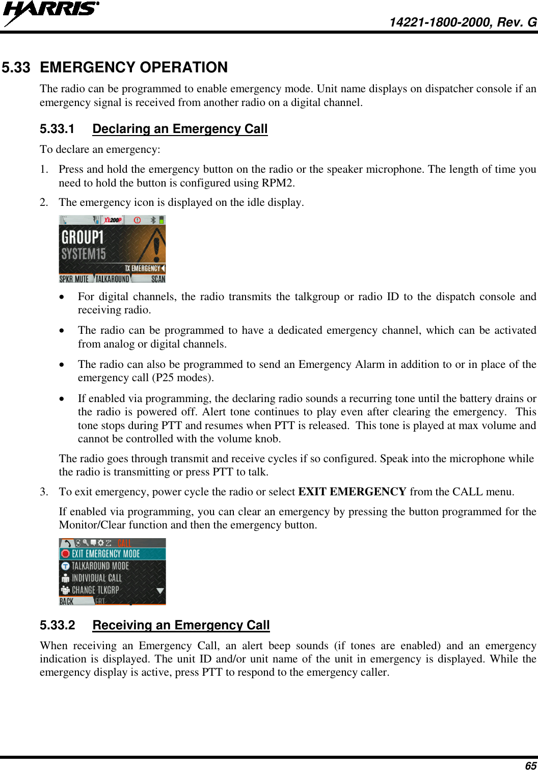  14221-1800-2000, Rev. G 65 5.33 EMERGENCY OPERATION The radio can be programmed to enable emergency mode. Unit name displays on dispatcher console if an emergency signal is received from another radio on a digital channel. 5.33.1 Declaring an Emergency Call To declare an emergency: 1. Press and hold the emergency button on the radio or the speaker microphone. The length of time you need to hold the button is configured using RPM2. 2. The emergency icon is displayed on the idle display.  • For digital channels, the radio transmits the talkgroup or radio ID to the dispatch console and receiving radio.  • The radio can be programmed to have a dedicated emergency channel, which can be activated from analog or digital channels. • The radio can also be programmed to send an Emergency Alarm in addition to or in place of the emergency call (P25 modes). • If enabled via programming, the declaring radio sounds a recurring tone until the battery drains or the radio is powered off. Alert tone continues to play even after clearing the emergency.  This tone stops during PTT and resumes when PTT is released.  This tone is played at max volume and cannot be controlled with the volume knob. The radio goes through transmit and receive cycles if so configured. Speak into the microphone while the radio is transmitting or press PTT to talk. 3. To exit emergency, power cycle the radio or select EXIT EMERGENCY from the CALL menu. If enabled via programming, you can clear an emergency by pressing the button programmed for the Monitor/Clear function and then the emergency button.  5.33.2 Receiving an Emergency Call When receiving an Emergency Call, an alert beep sounds  (if tones are enabled) and an emergency indication is displayed. The unit ID and/or unit name of the unit in emergency is displayed. While the emergency display is active, press PTT to respond to the emergency caller. 